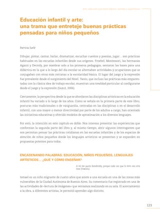 123
Arte, educación y primera infancia: sentidos y experiencias
Educación infantil y arte:
una trama que entreteje buenas prácticas
pensadas para niños pequeños
Patricia Sarlé
Dibujar, pintar, cantar, bailar, dramatizar, escuchar cuentos y poesías, jugar… son prácticas
habituales en las escuelas infantiles desde sus orígenes. Froebel, Montessori, las hermanas
Agazzi y Decroly, por nombrar solo a los primeros pedagogos, sentaron las bases para una
didáctica en la que a lo largo del día escolar se alternaban actividades y ocupaciones que se
conjugaban con otras más cercanas a la escolaridad básica. El lugar del juego y la expresión
fue prevalente desde el surgimiento del Nivel. Tanto, que incluso las prácticas más emparen-
tadas con la clásica idea de trabajo escolar, muestran una tonalidad particular al configurarse
desde el juego y la expresión (Sarlé, 2006).
Ciertamente, la perspectiva desde la que se abordaron las disciplinas artísticas en la educación
infantil ha variado a lo largo de los años. Como se señala en la primera parte de este libro,
posturas más tradicionales o de vanguardia, centradas en las disciplinas o en el desarrollo
infantil, con una mayor o menor directividad por parte de los adultos a cargo, han orientado
las iniciativas educativas y ofrecido modelos de aproximación a los diversos lenguajes.
Por esto, la intención en este capítulo es doble. Nos interesa presentar las experiencias que
conforman la segunda parte del libro y, al mismo tiempo, abrir algunos interrogantes que
nos permitan pensar las prácticas cotidianas en las escuelas infantiles y de los espacios de
atención de niños pequeños donde los lenguajes artísticos se presentan y se expanden en
propuestas potentes para todos.
ENCADENANDO PALABRAS: EDUCACIÓN, NIÑOS PEQUEÑOS, LENGUAJES
ARTÍSTICOS… ¿QUÉ Y CÓMO ENSEÑAR?
A mí me gusta Kandinsky, porque cada vez que lo miro veo otra
cosa (Ismael).
Ismael es un niño migrante de cuatro años que asiste a una escuela en una de las zonas más
vulnerables de la Ciudad Autónoma de Buenos Aires. Su comentario fue registrado en una de
las actividades de «lectura de imágenes» que veníamos realizando en su sala. El acercamiento
a la obra, a diferentes artistas, le permitió aprender algo distinto.
 