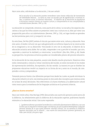 124
Arte, educación y primera infancia: sentidos y experiencias
S
egunda
parte
Hace unos años, refiriéndose a la educación, J. Bruner señaló:
Ni la escuela ni la educación pueden entenderse como meros vehículos de transmisión
de habilidades básicas… La tarea es crear un mundo que dé significación a nuestras vi-
das, a nuestros actos, a nuestras relaciones… El objetivo de la educación es ayudarnos
a encontrar nuestro camino en nuestra cultura, a comprenderla en sus complejidades y
contradicciones (Bruner, 1997, p. 10).
La educación se comprende, entonces, como puerta de la cultura. La escuela y los espacios edu-
cativos a los que los niños asisten se presentan como una «cultura en sí, más que como una
preparación para ella o un calentamiento» (Bruner, 1997, p. 116), un lugar donde se aprenden
las herramientas para vivir y compartir con otros.
En esta línea, Del Río (2007) señala el vínculo que existe entre arte, cultura y educación. Para
este autor, el medio cultural con que cada generación se enfrenta impacta en la construcción
de su imaginario y en su desarrollo. Vinculando el arte con la educación, el objetivo de la
educación artística sería doble. Por un lado, «reaprender a ver y percibir el mundo»; por otro,
«aprender a construir la realidad y a construirse, ‘a escribirse’» (Del Río, 2004, p. 43). Desde
su perspectiva, los procesos artísticos pueden ser considerados pilares del proceso educativo.
En la educación de los más pequeños, asumir este desafío resulta prioritario. Nuestros niños
están comenzando a conocer y tomar conciencia del mundo, se están iniciando en los modos
de representación simbólica, de expresión y de dar sentido. La manera en que se diseñen las
propuestas educativas tendrá un impacto en su forma de ver y estar en el mundo; de com-
prender a otros y comprenderse.
Tomando postura frente a las diferentes perspectivas desde las cuales se puede entrelazar la
educación infantil y el arte, nos interesa poner en discusión dos conceptos que creemos están
en la base de estas decisiones. Nos referiremos a la buena enseñanza y la alfabetización cultural
como marco para la enseñanza de los lenguajes artísticos en la primera infancia.
¿Qué es bueno enseñar?
Hace casi veinte años, Díaz Barriga (1995) denunciaba una suerte de ignorancia social acerca de
la didáctica. Su señalamiento para la didáctica de la educación superior, podríamos hacerlo
extensiva a la educación inicial. Este autor expresaba:
[…] podemos afirmar que existe la tendencia a confundir planteamiento didáctico,con una
acción que no requiere el mínimo rigor conceptual, ya que la podría desempeñar cualquier
persona dotada de lo que suele llamarse «sentido común». En un extremo lo didáctico
aparece vinculado con lo infantil..., una suerte de conocimiento primero (primario), en
todo caso inicial y de poco rigor.
 