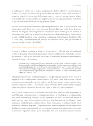 125
Patricia Sarlé
E
ducación
infantil
y
artE
:
una
trama
quE
EntrEtEjE
buEnas
...
El problema que plantea no es menor. En ningún otro ámbito educativo encontramos una
variedad tan amplia de educadores y modalidades de atención como en el campo de la
educación infantil. En la mayoría de los casos, pareciera que son necesarios pocos saberes
para enseñar a los niños pequeños, que las propuestas son sencillas y que lo más importante
es que los niños estén bien atendidos y puedan ser felices.
Sin duda estos objetivos son deseables, pero se requiere mucho más. Si reconocemos al niño
como sujeto social desde muy tempranamente debemos hacernos cargo de su derecho a
disponer del lenguaje, de los esquemas de comprensión de los objetos y de los modelos de
comportamiento social que le permitan interactuar de modo autónomo y con conocimiento,
en una realidad familiar y social compleja y en continua transformación (Frabboni, 1984;
Zabalza, 1996). Estos aspectos no son producto del desarrollo natural, sino que requieren de
una intervención pensada y de calidad.
¿Cómo definir entonces qué es bueno enseñar?
El concepto de buena enseñanza, acuñado por Fenstermacher (1988), permite orientar las ex-
pectativas de logro y diferenciar lo que muchas veces se identifica como éxito de los procesos
que están en la base de las decisiones didácticas. En este marco, el adjetivo buena tiene una
connotación moral y epistemológica:
Preguntar qué es buena enseñanza en el sentido moral equivale a preguntar qué acciones
docentes pueden justificarse basándose en principios morales y son capaces de provocar
acciones de principio por parte de los estudiantes. Preguntar qué es buena enseñanza en
el sentido epistemológico es preguntar si lo que se enseña es racionalmente justificable
y, en última instancia, digno de que el estudiante lo conozca, lo crea o lo entienda (Fens-
termacher, 1988, p. 158).
Esta concepción de buena enseñanza significa la recuperación de la ética y de los valores en
las prácticas de la enseñanza en un sentido histórico y social. La seriedad con que los niños
toman las propuestas que les hacemos cada vez que decimos «vamos a jugar, modelar, bailar,
escuchar un poema, cantar…» nos enfrenta con la necesidad de no desnaturalizar su signifi-
cación, utilizándolo como mero recurso para captar la atención o pasar el tiempo.
¿Qué es bueno enseñar, entonces, en la educación infantil, en relación con los lenguajes artís-
ticos? Más aún: ¿cómo enseñarlo?, ¿basta con acercarlos a la obra? ¿Qué se necesita enseñar
para poder comprender y participar de una experiencia artística? ¿Cuánto debe conocer el
adulto para ser capaz de acompañar al niño en el descubrimiento de las diferentes mani-
festaciones artísticas? ¿Se necesitan artistas como mediadores, o cualquier adulto puede
enseñar los diferentes lenguajes?... Preguntas que las diversas experiencias que presentamos
abordan o intentan responder desde sus prácticas; preguntas que probablemente no terminen
de encontrar respuestas últimas y que supondrán, para cada comunidad, tomar decisiones
 