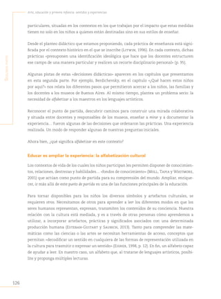 126
Arte, educación y primera infancia: sentidos y experiencias
S
egunda
parte
particulares, situadas en los contextos en los que trabajan por el impacto que estas medidas
tienen no solo en los niños a quienes están destinadas sino en sus estilos de enseñar.
Desde el planteo didáctico que estamos proponiendo, cada práctica de enseñanza está signi-
ficada por el contexto histórico en el que se inscribe (Litwin, 1996). En cada contexto, dichas
prácticas «presuponen una identificación ideológica que hace que los docentes estructuren
ese campo de una manera particular y realicen un recorte disciplinario personal» (p. 95).
Algunas pistas de estas «decisiones didácticas» aparecen en los capítulos que presentamos
en esta segunda parte. Por ejemplo, Berdichevsky, en el capítulo «¿Qué hacen estos niños
por aquí?» nos relata los diferentes pasos que permitieron acercar a los niños, las familias y
los docentes a los museos de Buenos Aires. Al mismo tiempo, plantea un problema serio: la
necesidad de alfabetizar a los maestros en los lenguajes artísticos.
Reconocer el punto de partida, descubrir caminos para construir una mirada colaborativa
y situada entre docentes y responsables de los museos, enseñar a mirar y a documentar la
experiencia… fueron algunas de las decisiones que ordenaron las prácticas. Una experiencia
realizada. Un modo de responder algunas de nuestras preguntas iniciales.
Ahora bien, ¿qué significa alfabetizar en este contexto?
Educar es ampliar la experiencia: la alfabetización cultural
Los contextos de vida de los cuales los niños participan les permiten disponer de conocimien-
tos, relaciones, destrezas y habilidades… «fondos de conocimiento» (Moll, Tapia y Whitmore,
2001) que actúan como punto de partida para su comprensión del mundo. Ampliar, enrique-
cer, ir más allá de este punto de partida es una de las funciones principales de la educación.
Para tornar disponibles para los niños los diversos símbolos y artefactos culturales, se
requieren otros. Necesitamos de otros para aprender a leer los diferentes modos en que los
seres humanos representan, expresan, transmiten los contenidos de su conciencia. Nuestra
relación con la cultura está mediada, y es a través de otras personas cómo aprendemos a
utilizar, a incorporar artefactos, prácticas y significados asociados con una determinada
producción humana (Esteban-Guitart y Saubich, 2013). Tanto para comprender las mate-
máticas como las ciencias o las artes se necesitan herramientas de acceso, conceptos que
permitan «decodificar un sentido en cualquiera de las formas de representación utilizada en
la cultura para trasmitir o expresar un sentido» (Eisner, 1998, p. 12). En fin, un alfabeto capaz
de ayudar a leer. En nuestro caso, un alfabeto que, al tratarse de lenguajes artísticos, posibi-
lite y proponga múltiples lecturas.
 