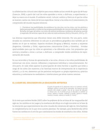 127
Patricia Sarlé
E
ducación
infantil
y
artE
:
una
trama
quE
EntrEtEjE
buEnas
...
La alfabetización cultural como objetivo para estas edades actúa a modo de «gran ojo de buey»
(Zabalza, 2000), a partir del cual los niños aprenden a mirar, a disfrutar, a experimentar, a
dejar su marca en el mundo. El ambiente social, cultural, estético y físico en el que los niños
se mueven cuenta con claves de lectura específicas. Iniciar a los niños en el conocimiento y la
comprensión del mundo requiere entonces:
[…] fortalecer las posibilidades de establecer los vínculos con los otros, con los adultos y
pares para aprender a confiar en las propias posibilidades de conocer,de explorar,de cantar,
de bailar,de jugar,de hablar con otros,de resolver problemas cotidianos,de saberse querido
y respetado, de sentirse capaz de ser cada vez más autónomo (Soto y Violante, 2010, p. 27).
Las diversas experiencias que ofrecemos tienen esta doble intención. Por una parte, están
situadas en contextos diferentes no solo por su procedencia geográfica sino también por el
ámbito en el que se realizan. Espacios escolares (Uruguay y México), museos y orquestas
(Argentina, Colombia y Chile), organizaciones comunitarias (Cuba y Colombia)… brindan
oportunidades para que los niños se aproximen a las diferentes artes. Son propuestas que
acercan y enseñan a mirar, a actuar, a disfrutar, a comprender modos simbólicos de repre-
sentación del mundo.
En sus recorridos y formas de aproximación a las artes, ofrecen a los niños posibilidades de
interactuar con otros, conocer, reflexionar y expresarse individual y comunitariamente. Por
otra parte, en cada relato aparece la preocupación de cómo facilitar a aquellos que están a
cargo de los niños (los maestros y las familias) marcos de interpretación de la experiencia
infantil, y, a la vez, elementos que les permitan enriquecer su propia experiencia y práctica
educativa y conformarse en mediadores o interlocutores que abran nuevos caminos.
EL LUGAR DEL EDUCADOR EN LA EDUCACIÓN ARTÍSTICA
El punto de partida de la educación está en el contexto cultural,
ideológico, político y social de los educandos. No importa que este
contexto esté echado a perder. Una de las tareas del educador
es rehacer esto. En el sentido de que el educador es también un
artista. Rehace el mundo, redibuja el mundo, repinta el mundo,
recanta el mundo, redanza el mundo (P. Freire).53
En la tesis que sostiene Bordes (2007) sobre los profesores de los artistas de las vanguardias del
siglo xx, los cambios en los juegos y la enseñanza del dibujo en el siglo xix están en la base de
la renovación que experimentaron las artes visuales de comienzos del siglo xx. Esta hipótesis
es complementaria con la que otros autores plantean. Por ejemplo, para Berdichevsky (2012)
fueron los cambios en el arte los que cuestionaron los modos de enseñarlo a los niños. Ambas
53
Entrevista disponible en www.youtube.com/watch?v=zwri7pO8UHU&list=FLme0fx867ulSlCDStzdwdD
Q&feature=share&index=54.
 