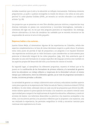 128
Arte, educación y primera infancia: sentidos y experiencias
S
egunda
parte
miradas muestran que el arte y la educación se influyen mutuamente. Podríamos entonces
preguntarnos ¿a quién o quiénes encargarles la misión de educar a los niños en esta pers-
pectiva? O, como plantea Giráldez (2009), ¿se necesita un «artista educador o un educador
artista»? (p. 89).
Los proyectos que se presentan en este libro abordan posturas teóricas y experiencias muy
diversas realizadas en países con características y recorridos heterogéneos, realizadas a
comienzos del siglo xxi, en los que esta pregunta pareciera no responderse. Sin embargo,
ofrecen alternativas a la hora de considerar las cualidades que se necesita reconocer en los
responsables de acercar el arte al niño pequeño.
Dejemos hablar a los autores…
Juanita Eslava Mejía, al sistematizar algunas de las experiencias en Colombia, señala dos
aspectos complementarios a la hora de tomar decisiones respecto a quién educa. El primero
toma como punto de partida el tipo de propuestas y se pregunta si se requiere favorecer
«las experiencias artísticas por su valor intrínseco o por considerarlas un instrumento para
potenciar el desarrollo integral de los niños pequeños» (pág. 163). Esto ameritaría que el
educador no solo esté formado en el campo específico del lenguaje artístico sino también en
los aspectos propios del desarrollo del niño y sus formas de conocer el mundo.
En segundo lugar, al ejemplificar los diferentes programas, muestra el énfasis que se ha
puesto en la cualificación de los formadores de primera infancia y la necesidad de generar
entre los educadores un trabajo reflexivo y respetuoso de la diversidad cultural, al mismo
tiempo que colaborativo, entre los diferentes agentes, ya se trate de programas nacionales o
locales, iniciativas privadas u oficiales.
La necesidad de generar un trabajo colaborativo entre artistas y educadores también aparece
como preocupación en la experiencia del Taller Escuela de Teatro y Literatura Infantil (TETLI)
de México. En este relato, sobresale cómo en cada una de las propuestas que ofrecen los dife-
rentes talleres aparece la preocupación de brindar a los maestros una asesoría vivencial como
oportunidad para compartir las implicaciones de la práctica educativa, reflexionar y construir
acciones de mejora. Los talleristas desarrollan su práctica y los maestros acompañan a los
niños. Los encuentros previos y los procesos reflexivos que se proponen a los maestros, una
vez realizada la experiencia, les permiten resignificar lo vivido y encontrar caminos para
continuar esta experiencia en el aula.
 