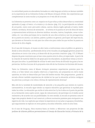129
Patricia Sarlé
E
ducación
infantil
y
artE
:
una
trama
quE
EntrEtEjE
buEnas
...
La centralidad puesta en educadores formados en cada lenguaje artístico se destaca también
en la experiencia de La Colmenita (Cuba) y del Museo Artequin (Chile). Son experiencias que
complementan la tarea escolar y se proponen en el más allá de la escuela.
La Colmenita se presenta como un «espacio en el que niñas y niños desarrollan su creatividad
apelando al juego, al teatro, a la música y a la danza» (pág. 211). La participación en talleres
de actuación, canto coral, percusión cubana, zancos, idioma inglés aplicado al teatro, ballet
infantil, acrobacia, técnicas de animación… se orienta en la puesta en acto de obras de teatro
y representaciones artísticas en diversos ámbitos: escuelas, teatros, hospitales, zonas vulne-
rables, etc. Los niños participan de la creación de una obra artística y son los protagonistas
de su puesta en escena. Los adultos, padres y público en general, participan del espectáculo,
que deviene en formativo no solo para los niños sino para todos los que reciben la puesta en
escena de la obra elegida.
En el caso del Artequin, el museo se abre tanto a instituciones como al público en general y,
desde su área educativa, «profesionales de las artes visuales y la pedagogía generan proyectos
educativos en torno a las artes y al desarrollo de los procesos creativos» (pág. 177). El Museo
dispone de guías monitores que actúan como puente entre la obra y el espectador. A partir de
la creación de material didáctico de apoyo para los educadores, se planifican temas y recorri-
dos para los niños. La posibilidad de utilizar la web como forma de difundir las guías y las ex-
periencias, facilita el acceso de la propuesta más allá de las fronteras territoriales del museo.
Tanto La Colmenita como el Museo Artequin presentan experiencias potentes para los
niños; y si bien tienen una amplia cobertura y trayectoria, son propuestas en cierto modo
optativas, en tanto se desarrollan por fuera del ámbito escolar. Nos preguntamos: ¿puede la
escuela ofrecer también experiencias de calidad en las que la educación artística configure
las prácticas y acerque a los niños a formas de representación diversas?
Más allá de la variedad de modalidades de atención a los pequeños que existen en nuestra
Latinoamérica, la escuela sigue siendo un espacio educativo que garantiza la equidad para
todos los niños. La educación que recibe el niño entre los 0 y los 6 años es el punto de partida
en su formación como sujeto social, capaz de comunicarse y de participar en el medio social
realmente y de acuerdo con sus posibilidades. En este sentido, la escuela se presenta como el
lugar más propicio desde el cual construir y ofrecer escenarios potentes para enriquecer sus
registros de vida. Los capítulos que relatan la experiencia en escuelas uruguayas y brasileñas,
que seguramente se replican en otros países y escuelas infantiles, están en esta línea.
En el caso de Uruguay, «Para muestra basta un botón» y «Mirarnos» son proyectos de dos
jardines de infantes públicos pertenecientes al Consejo de Educación Inicial y Primaria de la
 