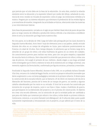 13
Elizabeth Ivaldi
E
ducación
,
artE
y
crEatividad
En
las
infancias
dEl
siglo
xxi
que postula que «el arte debe ser la base de la educación». En esta obra, analizó la relación
existente entre la educación y la expresión infantil por medio del dibujo, señalando la exis-
tencia de otros «modos no visuales de expresión» como el juego, las invenciones verbales y la
música. Pregonó por un sistema educativo que eliminara el predominio de los modos lógicos
y racionalistas de enseñar, integrando las actividades artísticas, abarcando todas las materias
y sus interrelaciones básicas.
Esta línea de pensamiento, iniciada en el siglo xx por Herbert Read ofició de punto de partida
para un largo camino de reflexión y producción teórica referida a las relaciones a establecer
entre el arte y la educación que llega hasta nuestros días.
Por otra parte, en la década de 1940, luego de haber sido perseguido por los nazis durante la
Segunda Guerra Mundial, Arno Stern5
huyó de Alemania junto a sus padres, siendo recluido
durante dos años en un campo de refugiados en Suiza, para radicarse posteriormente en
Francia a la edad de 18 años. Poco tiempo después, le solicitaron que se hiciera cargo de la
atención de un grupo de niños y de niñas huérfanos de guerra en un centro de cuidados.
Sin conocimientos previos para realizar esa tarea, pero con una gran empatía y capacidad
de escucha hacia la infancia, Stern descubrió la atracción que provoca en niños y niñas una
caja de pintura. Así surgió el primero de sus «talleres», dando origen a una larga actividad
como investigador que lo llevó a elaborar la tesis de la existencia de un código universal, una
memoria orgánica (la formulación), conformada por figuras arcaicas, primarias y esenciales.
Finalizada la Segunda Guerra Mundial, durante el año 1945, en un poblado italiano llamado
Vila Cela, cercano a la ciudad de Reggio Emilia, se inició un proyecto educativo innovador que
daría surgimiento a una corriente pedagógica centrada en la primera infancia. El dinero para
la construcción de la escuela infantil, que se llamaría «25 de Abril» en memoria del día de la
liberación del fascismo, provino de la venta de un tanque de guerra, un camión y algunos
caballos abandonados por los nazis en su retirada. El local de la escuela fue construido por
iniciativa de un grupo de mujeres, junto a sus hijos e hijas, viudas y huérfanos de guerra,
que participaron en la elaboración del proyecto y en el proceso de construcción. El objetivo
era crear una escuela diferente, con la convicción de que la sociedad podía ser cambiada y
que para ello había que comenzar por educar a los niños y niñas desde su primera infancia.
Convocaron, entonces, a un joven llamado Loris Malaguzzi6
, de 25 años de edad, quien quedó
sumamente impresionado y entusiasmado con el proyecto, al que adhirió por el resto de su
vida.
5
Arno Stern (Kassel, Alemania, 1924 ) es un educador artístico radicado en Francia que a lo largo de su
profusa carrera elaboró la “Teoría de la formulación“ (Semiología de la expresión).
6
Loris Malaguzzi (1920 - 1994), periodista, maestro y pedagogo italiano, fue el iniciador e inspirador de la
propuesta educativa de las Escuelas Infantiles de Reggio Emilia. Dedicó toda su vida a la construcción
de dicha propuesta.
 