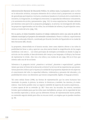 130
Arte, educación y primera infancia: sentidos y experiencias
S
egunda
parte
Administración Nacional de Educación Pública. En ambos casos, la propuesta «pone su foco
en la educación artística, incorpora elementos de la cultura local y proporciona un entorno
de aprendizaje participativo e inclusivo; enseñanza basada en el estímulo de la creatividad, la
iniciativa, la imaginación, la inteligencia emocional, la capacidad de reflexionar críticamente,
y la autonomía de acción y pensamiento» (pág. 152). En estas experiencias, llevadas adelante
por docentes como parte de su propuesta pedagógica, se prioriza «la investigación del medio,
los proyectos cogestionados con los niños, las actividades de talleres y la participación comu-
nitaria a través del arte» (pág. 156).
Por su parte, el relato brasileño muestra el trabajo colaborativo entre una sala de jardín de
infantes municipal y el proyecto de extensión universitario «Teatro e infância: experimentos
teatrais na educação infantil», coordinado por Ricardo Carvalho de Figueiredo en la ciudad de
Belo Horizonte (MG, Brasil).
La propuesta, desarrollada en el horario escolar, tiene como objetivo ofrecer a los niños la
posibilidad de llevar a cabo y apreciar una obra teatral desde la resignificación de los juegos
simbólicos o de como si…. Los niños participan de múltiples actividades en donde el juego se
articula con los sonidos, el descubrimiento del cuerpo y sus lenguajes, el dibujo y las formas
de representar lo vivido. «Dar voz a los niños y sus modos de ser» (pág. 201) es el foco que
orienta cada una de las acciones.
Volvemos a la pregunta inicial: ¿maestros o artistas?
, ¿docentes o especialistas?
, ¿quiénes
tienen que estar al frente de la educación artística? La lectura de las experiencias que presen-
tamos pareciera indicar que la riqueza y la calidad de las propuestas depende de tres aspectos:
el conocimiento del niño; la capacidad reflexiva, colaborativa y pensante del educador, y la
posibilidad de contar con elementos que tornen comprensible, legible, el lenguaje artístico.
Tal como señala Eisner (1998), las formas de representación que los seres humanos han
inventado –la poesía, la pintura, la música, la literatura y también, las ciencias y la mate-
mática– «han hecho posible crear un registro indeleble de aspectos de nuestra experiencia…
si somos capaces de leer su contenido» (p. 38)54
. Para esto, las escuelas, los centros, necesitan
brindar oportunidades para que los niños sean multialfabetos, porque «sin la capacidad de leer
los sentidos especiales y únicos que las diferentes formas de representación hacen posible,
su contenido seguirá siendo para ellos un recurso inútil, un enigma que no pueden resolver»
(p. 39).
54
Las cursivas son nuestras.
 