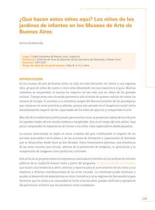 133
Arte, educación y primera infancia: sentidos y experiencias
¿Qué hacen estos niños aquí? Los niños de los
jardines de infantes en los Museos de Arte de
Buenos Aires
Patricia Berdichevsky
Lugar: Ciudad Autónoma de Buenos Aires, Argentina
Institución: Dirección del Área de Educación Inicial (Secretaría de Educación) y Museo Sívori
Duración: 1997-2007
Grupo de edad de los participantes: niños de 3, 4 y 5 años
INTRODUCCIÓN
En los museos de arte de Buenos Aires, es cada vez más frecuente ver, frente a una vigorosa
obra, grupos de niños de cuatro o cinco años debatiendo con sus maestros y el guía. Muchos
visitantes se sorprenden; la escena les impacta tal vez más que las obras de los grandes
artistas. Tiempo atrás esta situación pertenecía sólo al relato de quienes volvían de visitar los
museos de Europa. El asombro y la extrañeza surgen del desconocimiento de los paradigmas
que subyacen en estas prácticas y además, porque aún persiste en el imaginario social cierta
desvalorización respecto de las capacidades de los niños de apreciar y comprender el arte.
Más allá de la marketinera y bella postal, para muchos otros, la presencia ruidosa de los niños en
los sagrados templos del arte resulta molesta e inexplicable. Aún en el campo del arte adulto, muy
pocos comprenden la importancia de formar a los niños como espectadores desde pequeños.
La escena mencionada se repite en otras ciudades del país visibilizando el impacto de los
actuales postulados curriculares y de las acciones de formación y capacitación de docentes
que se desarrollan desde hace ya dos décadas. Estos lineamientos plantean una enseñanza
de las artes visuales que incluye, además de la producción de imágenes, la apreciación y la
comprensión de imágenes como productos culturales.
Este artículo se propone relatar la experiencia realizada en el ámbito de los jardines de infantes
públicos de la ciudad de Buenos Aires a partir del programa “El Arte y el Jardín de Infantes”
que marcó una tendencia y abrió caminos y espacios para el acercamiento de los niños y sus
maestros a diversas manifestaciones de las artes visuales. Lo transitado puede estimular y
ayudar al desarrollo de experiencias en otros contextos y otras regiones de Iberoamérica para
favorecer que los niños y la comunidad en torno a las escuelas, puedan disfrutar y apropiarse
del patrimonio artístico que les pertenece como ciudadanos.
 