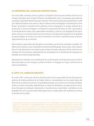 135
Patricia Berdichevsky
¿Q
ué
hacen
estos
niños
aQuí
?
L
os
niños
de
Los
jardines
de
...
LA ENSEÑANZA DEL LENGUAJE PLÁSTICO VISUAL
En el año 1989, en Buenos Aires se publica un Diseño Curricular para el Nivel Inicial con un
enfoque disciplinar que incluye la Plástica considerándola como un lenguaje que puede ser
enseñado y aprendido desde la primera infancia. Documentos posteriores publicados en 1995
y en 2000 profundizan esta postura. Bajo la influencia del investigador norteamericano Elliot
Eisner57
,se plantea la enseñanza de la plástica como un lenguaje y se incluye, además de la
producción, la lectura de imágenes -en especial la apreciación de obras de arte-, apuntando a
la formación de los niños como espectadores sensibles y críticos y a la apropiación del patri-
monio cultural. La escuela infantil asume entonces, el compromiso de garantizar la igualdad
de oportunidades de acceso a la cultura acercando a los niños a manifestaciones artísticas,
especialmente las de su entorno.
Estos diseños, organizados por disciplina, enunciaban una serie de contenidos a enseñar. En
Plástica se incluyeron como contenidos los elementos del lenguaje: forma, línea, color, espacio,
textura. Esto desorientó a los maestros que estaban formados sólo para ofrecer distintos ma-
terialesa los niños (técnicas grafo-plásticas) sin profundizar en la enseñanza del lenguaje o la
reflexión acerca de lo experimentado.
Obviamente no bastaba con la publicación de un documento curricular para que los educa-
dores-formados en otros enfoques- pudieran enseñar un lenguaje en el que, muchas veces se
sentían analfabetos.
EL ARTE Y EL JARDÍN DE INFANTES
En el año 1997, la Dirección del Área de Educación Inicial, responsable de más de doscientos
jardines de infantes públicos de la Ciudad, detecta, conjuntamente con los supervisores del
Nivel de los 21 distritos escolares, la necesidad de apoyar a los maestros en el nuevo abordaje.
Si bien se venían realizando capacitaciones en todas las disciplinas, la mayoría de los educa-
dores formados en enfoques tradicionales o escolanovistas, se percibían analfabetos en los
lenguajes del arte, lo que les dificultaba aprovechar la amplia oferta de los Museos y Centros
Culturales de la ciudad.
57
El aprendizaje artístico aborda el desarrollo de las capacidades necesarias para crear formas
artísticas, el desarrollo de capacidades para la percepción estética y la capacidad de comprender
el arte como fenómeno cultural. De ahí que la comprensión del aprendizaje artístico requiera que
atendamos a cómo se aprende a crear formas visuales que tienen naturaleza artística estética y
expresiva, a cómo se aprende a ver formas visuales en el arte y en la naturaleza y a cómo se produce
la comprensión del arte.”ElliotEisner. Educar la Visión Artística. Paidós,Barcelona 1995.
 