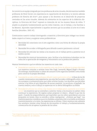 136
Arte, educación y primera infancia: sentidos y experiencias • Argentina
S
egunda
parte
Se convocó a un equipo integrado por tres profesoras de artes visuales, dos de nosotras también
profesoras de Nivel Inicial con experiencia en capacitación de docentes y la tercera además
profesora de Historia del Arte58
, para apoyar a los docentes en el desarrollo de proyectos
centrados en las artes visuales. Además de orientarlos en los aspectos de la didáctica dis-
ciplinar, la Directora del Área59
expresó su intención de ver los museos llenos de niños. Y
amplió su propósito fundamentando que los niños traerían, con el tiempo, a las familias a
los Museos. Apuntaba especialmente a aquellos sectores que no accedían al arte en el seno
familiar (Bourdieu. 2003: 47).
Comenzamos nuestro trabajo interrogando a maestros y directivos para indagar sus necesi-
dades respecto al tema y surgieron estas problemáticas:
• Necesidad de conectarse con el arte argentino como una forma de afianzar la propia
identidad
• Necesidad de acceder a bibliografía para difundir nuestro patrimonio cultural
• Necesidad de articular las visitas a los museos con el trabajo previo y posterior en el
ámbito escolar
• Necesidad de construir herramientas para facilitar a los docentes el abordaje con los
niños de la apreciación de imágenes y relacionarla con la producción plástica.
Veamos brevemente a qué se referían los maestros en cada caso.
• Necesidad de conectarse con el arte argentino como una forma de afianzar la propia identidad.
Los maestros conocían a artistas como Van Gogh, Leonardo, Miguel Ángel o Picasso.
Sin embargo, manifestaban su deseo de conocer el arte argentino también como medio
para construir la propia identidad.
• Necesidad de acceder a bibliografía para difundir nuestro patrimonio cultural.A fines de los 90,
cuando comenzamos esta experiencia, era más fácil acceder a bibliografía sobre artis-
tas europeos y norteamericanos que sobre artistas locales. Los docentes que decidían
acercar a los niños al arte disponían de escaso material. La escultura, el grabado, los
nuevos medios y aún el dibujo no aparecían en la oferta bibliográfica accesible.
• Necesidad de articular las visitas a los museos con el trabajo previo y posterior en el ámbito
escolar. Los maestros que se animaban a solicitar visitas a los museos no sabían cómo
continuar la experiencia. De regreso solían proponer el clásico: -dibujen lo que más les
gustó-. Cuando les preguntábamos qué esperaban que los niños aprendieran ante esa
propuesta no tenían claro su sentido y solían repreguntar: -¿Entonces qué hago?- Los
maestrosparecíanconsiderarquesinomediabaunaproducción,sinohabíauntestimonio
material posterior a la visita, las experiencias se diluían. Cómo veremos más adelante
fue necesario instalar otras formas de documentar el trabajo y fundamentalmente,
convencerlos de recuperar la palabra de los niños.
58
Las integrantes, además de la autora fueron las profesoras Laura Bianchi y María Inés Freggiaro
59
La profesora Haydeé Ch. de Caffarena
 