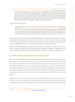 137
Patricia Berdichevsky
¿Q
ué
hacen
estos
niños
aQuí
?
L
os
niños
de
Los
jardines
de
...
• Necesidad de construir herramientas para facilitar a los docentes el abordaje con los niños de
la apreciación de imágenes y relacionarla con la producción plástica. Ante el requerimiento
curricular de abordar la lectura de imágenes, comenzaron a florecer propuestas como
vamos a pintar como Miró. El maestro elegía un cuadro fácil de imitar y ofrecía sólo los
colores del cuadro. Esta incitación a la copia empleaba esfuerzo, materiales y tiempo
del maestro y de los niños en enseñar a copiar. En lugar de ofrecer la oportunidad de
observar, conmoverse y también de aprender a pintar o a modelar para crear imágenes
propias y personales, se aprendía a copiar (Berdichevsky.2010).
Como señala Imanol Aguirre:
“Esta mirada propia de la modernidad, historicista y conservadora de las hegemonías culturales, está
dando lugar a prácticas pedagógicas basadas en la reproducción y copia de los resultados –pinto como
Miró, etc.–. Son actividades en las que interesan más los “logros” que los procesos, las soluciones a
las que los artistas llegaron que los problemas que aquellos se plantearon. Como consecuencia de
ello, reproducir las obras de los artistas estudiados o hacer simulacros de sus procedimientos son
prácticas habituales en nuestras escuelas y museos, que derivan en actos puramente mecánicos(…)60
Al interrogar a los educadores acerca del sentido de estas propuestas solían decir: es lectura
de imágenes sin considerar que “Leer es construir sentido (…) Se “lee” una imagen, una ciudad que se
recorre un rostro que se escudriña. Se buscan indicios, pistas, y se construye sentido, se arman pequeños
cosmos de significación en los que uno como lector queda implicado.” (Montes, 2006). 61
Frente a estas necesidades, comprendimos que debíamos comenzar por acercar a los maes-
tros al arte para que pudieran sensibilizarse, gestar sus propias miradas, se animaran a cons-
truir sus propios sentidos y reflexionar sobre lo que las obras suscitaban en ellos mismos.
EL TRABAJO CON LOS EDUCADORES Y CON EL MUSEO
Junto con las necesidades de los docentes, indagamos la oferta de los museos y la disposición
que tenían de recibir a niños de tres, cuatro y cinco años. Nos encontramos que muchos
sólo recibían niños desde los cinco años y ofrecían muy pocas visitas para el Nivel Inicial.
Afirmaban que el Museo no era un lugar para niños pequeños: -¿qué van a hacer aquí? Les
convendría llevarlos al parque. Otros tenían para los más pequeños propuestas banales o
sumamente expositivas. El Museo Eduardo Sívori62
dependiente del Gobierno de la Ciudad de
Buenos Aires, igual que las escuelas con las que trabajábamos, nos esperaba con los brazos
abiertos.
El Museo Sívori es un museo dedicado al arte argentino y todos los años acrecienta su patri-
monio con un salón cuyos premios, en cada disciplina, son adquisición. En el momento en que
comenzábamos el proyecto, estrenaba su nueva sede por lo que debía atraer público. Estaban
60
Aguirre Arriaga, Imanol. Op. cit
61
Montes, Graciela. La gran ocasión. Ministerio de Educación Ciencia y Tecnología. Buenos Aires. 2006.
62
Se puede visitar la página del Museo en www.museosivori.org.ar
 