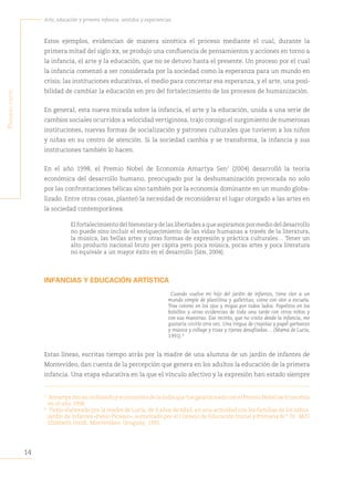 14
Arte, educación y primera infancia: sentidos y experiencias
P
rimera
Parte
Estos ejemplos, evidencian de manera sintética el proceso mediante el cual, durante la
primera mitad del siglo xx, se produjo una confluencia de pensamientos y acciones en torno a
la infancia, el arte y la educación, que no se detuvo hasta el presente. Un proceso por el cual
la infancia comenzó a ser considerada por la sociedad como la esperanza para un mundo en
crisis; las instituciones educativas, el medio para concretar esa esperanza, y el arte, una posi-
bilidad de cambiar la educación en pro del fortalecimiento de los procesos de humanización.
En general, esta nueva mirada sobre la infancia, el arte y la educación, unida a una serie de
cambios sociales ocurridos a velocidad vertiginosa, trajo consigo el surgimiento de numerosas
instituciones, nuevas formas de socialización y patrones culturales que tuvieron a los niños
y niñas en su centro de atención. Si la sociedad cambia y se transforma, la infancia y sus
instituciones también lo hacen.
En el año 1998, el Premio Nobel de Economía Amartya Sen7
(2004) desarrolló la teoría
económica del desarrollo humano, preocupado por la deshumanización provocada no solo
por las confrontaciones bélicas sino también por la economía dominante en un mundo globa-
lizado. Entre otras cosas, planteó la necesidad de reconsiderar el lugar otorgado a las artes en
la sociedad contemporánea.
El fortalecimiento del bienestar y de las libertades a que aspiramos por medio del desarrollo
no puede sino incluir el enriquecimiento de las vidas humanas a través de la literatura,
la música, las bellas artes y otras formas de expresión y práctica culturales… Tener un
alto producto nacional bruto per cápita pero poca música, pocas artes y poca literatura
no equivale a un mayor éxito en el desarrollo (Sen, 2004).
INFANCIAS Y EDUCACIÓN ARTÍSTICA
Cuando vuelve mi hijo del jardín de infantes, tiene olor a un
mundo simple de plastilina y galletitas; viene con olor a escuela.
Trae colores en los ojos y migas por todos lados. Papelitos en los
bolsillos y otras evidencias de toda una tarde con otros niños y
con sus maestras. Ese recinto, que no visito desde la infancia, me
gustaría vivirlo otra vez. Una tregua de crayolas y papel garbanzo
y música y collage y tizas y tijeras desafiladas… (Mamá de Lucía,
1991).8
Estas líneas, escritas tiempo atrás por la madre de una alumna de un jardín de infantes de
Montevideo, dan cuenta de la percepción que genera en los adultos la educación de la primera
infancia. Una etapa educativa en la que el vínculo afectivo y la expresión han estado siempre
7
Amartya Sen es un filósofo y economista de la India que fue galardonado con el Premio Nobel de Economía
en el año 1998.
8
Texto elaborado por la madre de Lucía, de 3 años de edad, en una actividad con las familias de los niños.
Jardín de Infantes «Pablo Picasso», autorizado por el Consejo de Educación Inicial y Primaria N.° 70. M/D
Elizabeth Ivaldi. Montevideo, Uruguay, 1991.
 