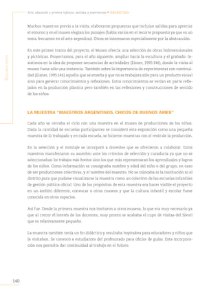 140
Arte, educación y primera infancia: sentidos y experiencias • Argentina
S
egunda
parte
Muchos maestros previo a la visita, elaboraron propuestas que incluían salidas para apreciar
el entorno y en el museo elegían los paisajes (había varios en el recorte propuesto ya que es un
tema frecuente en el arte argentino). Otros se interesaron especialmente por la abstracción.
En este primer tramo del proyecto, el Museo ofrecía una selección de obras bidimensionales
y pictóricas. Proyectamos, para el año siguiente, ampliar hacia la escultura y el grabado. In-
sistimos en la idea de proponer secuencias de actividades (Eisner, 1995:146), donde la visita al
museo fuese sólo una instancia. También sobre la importancia de experimentar con continui-
dad (Eisner, 1995:146) aquello que se enseña y que no se trabajara sólo para un producto visual
sino para generar conocimientos y reflexiones. Estos conocimientos se verían en parte refle-
jados en la producción plástica pero también en las reflexiones y construcciones de sentido
de los niños.
LA MUESTRA “MAESTROS ARGENTINOS, CHICOS DE BUENOS AIRES”
Cada año se cerraba el ciclo con una muestra en el museo de producciones de los niños.
Dada la cantidad de escuelas participantes se consideró esta exposición como una pequeña
muestra de lo trabajado y en cada escuela, se hicieron muestras con el resto de la producción.
En la selección y el montaje se incorporó a docentes que se ofrecieron a colaborar. Estos
maestros manifestaron su asombro ante los criterios de selección y curaduría ya que no se
seleccionaban los trabajos más bonitos sino los que más representaran los aprendizajes y logros
de los niños. Como información se consignaba nombre y edad del niño o del grupo, en caso
de ser producciones colectivas, y el nombre del maestro. No se colocaba ni la institución ni el
distrito para que pudiese visualizarse la muestra como un colectivo de las escuelas infantiles
de gestión pública oficial. Uno de los propósitos de esta muestra era hacer visible el proyecto
en un ámbito diferente, convocar a otros museos y que la cultura infantil y escolar fuese
conocida en otros espacios.
Así fue. Desde la primera muestra nos invitaron a otros museos, lo que era muy necesario ya
que al crecer el interés de los docentes, muy pronto se acababa el cupo de visitas del Sívori
que es relativamente pequeño.
La muestra también tenía un fin didáctico y resultaba inspiradora para educadores y niños que
la visitaban. Se convocó a estudiantes del profesorado para oficiar de guías. Esta incorpora-
ción nos permitía dar continuidad al trabajo en el futuro.
 