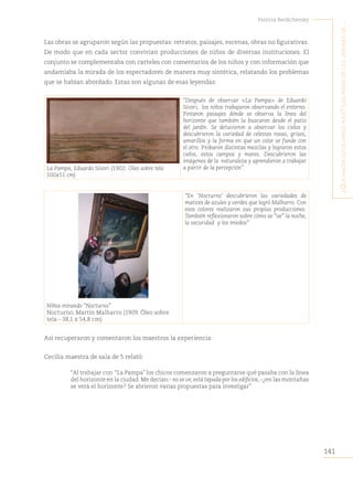 141
Patricia Berdichevsky
¿Q
ué
hacen
estos
niños
aQuí
?
L
os
niños
de
Los
jardines
de
...
Las obras se agruparon según las propuestas: retratos, paisajes, escenas, obras no figurativas.
De modo que en cada sector convivían producciones de niños de diversas instituciones. El
conjunto se complementaba con carteles con comentarios de los niños y con información que
andamiaba la mirada de los espectadores de manera muy sintética, relatando los problemas
que se habían abordado. Estas son algunas de esas leyendas:
La Pampa, Eduardo Sívori (1902. Oleo sobre tela
100x51 cm)
“Después de observar <La Pampa> de Eduardo
Sívori, los niños trabajaron observando el entorno.
Pintaron paisajes dónde se observa la línea del
horizonte que también la buscaron desde el patio
del jardín. Se detuvieron a observar los cielos y
descubrieron la variedad de celestes rosas, grises,
amarillos y la forma en que un color se funde con
el otro. Probaron distintas mezclas y lograron estos
cielos, estos campos y mares. Descubrieron las
imágenes de la naturaleza y aprendieron a trabajar
a partir de la percepción”.
“En ‘Nocturno’ descubrieron las variedades de
matices de azules y verdes que logró Malharro. Con
esos colores realizaron sus propias producciones.
También reflexionaron sobre cómo se “ve” la noche,
la oscuridad y los miedos”
Niños mirando “Nocturno”
Nocturno, Martín Malharro (1909. Óleo sobre
tela - 38,1 x 54,8 cm)
Así recuperaron y comentaron los maestros la experiencia:
Cecilia maestra de sala de 5 relató:
“Al trabajar con “La Pampa” los chicos comenzaron a preguntarse qué pasaba con la línea
del horizonte en la ciudad.Me decían:- no se ve,está tapada por los edificios,-¿en las montañas
se verá el horizonte? Se abrieron varias propuestas para investigar”
 