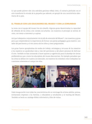 143
Patricia Berdichevsky
¿Q
ué
hacen
estos
niños
aQuí
?
L
os
niños
de
Los
jardines
de
...
Lo que puede parecer sólo una anécdota graciosa refleja cómo, el contacto profundo con el
arte transformó la mirada de la pequeña que además, se apropió de una característica iden-
titaria de su país.
EL TRABAJO CON LOS EDUCADORES DEL MUSEO Y CON LA COMUNIDAD
La tarea con el equipo del museo fue otro desafío. Algunos guías desestimaban la capacidad
de reflexión de los niños y les costaba escucharlos. Los maestros al principio se sentían de
visita, con temor a intervenir y a opinar.
Así que trabajamos conjuntamente con la jefa de extensión del Museo64
, con maestros y guías
para que comprendieran la importancia de formar una pareja pedagógica guía-maestro: uno
sabía del patrimonio y el otro acerca de los niños y cómo preguntarles.
Los guías fueron apropiándose de modos de trabajo, estrategias y recursos de los maestros
y los maestros se apoderaban más y más del patrimonio y del placer personal de disfrutar
el arte. También se iban animando a hacer aportes y sugerencias para el abordaje de ciertas
problemáticas que a veces los educadores del museo desconocían. Por ejemplo pensaban que
los niños no debían ver cuadros con desnudos, los maestros les relataban como trabajaban las
cuestiones inherentes al cuerpo con ellos.
Cada inauguración tuvo todas las características de un vernisage de artistas adultos: prensa,
invitaciones impresas a las familias, a educadores y estudiantes y al mailing del Museo.
También se hacía un catálogo-folleto informativo y libro de visitas.
64
Profesora Graciela Limardo
 