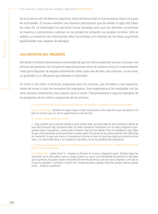 146
Arte, educación y primera infancia: sentidos y experiencias • Argentina
S
egunda
parte
Ya en el tercer año de Maestros argentinos, chicos de Buenos Aires no fue necesario hacer una guía
de actividades. El museo exhibía una muestra patrimonial que iba desde el siglo XIX hasta
los años 60. La diversidad nos permitió armar jornadas para que los docentes recorrieran
la muestra y comenzaran a pensar en sus proyectos armando sus propios recortes. Sólo se
elaboró un material con información sobre los artistas y el contexto de las obras sugiriendo
posibilidades más amplias de abordaje.
LOS ARTISTAS DEL PRESENTE
Iniciando el milenio planteamos la necesidad de que los chicos pudieran asociar al museo con
artistas del presente. Se incluyeron específicamente obras de artistas vivos y lo trascendentes
como para disponer de amplia información sobre cada uno de ellos, dos pintores, un escultor,
un grabador y un dibujante que además es ilustrador.
Se invitó a los niños a formular preguntas para los artistas, que dictaban a sus maestros.
Antes de cerrar el año les enviamos las respuestas. Esta experiencia y las realizadas con los
otros museos ameritarían más espacio para el relato. Solo presentamos algunos ejemplos de
las preguntas de los niños y respuestas de los artistas:
P: ¿A los señores del cuadro los inventó, los sacó de una foto o estaban ahí mientras pintaba?
Carlos Gorriarena: Estaban en algún lugar, la foto no funciona como algo de lo que uno parta si la
foto no tuviera que ver con la experiencia no me serviría.
P: Cuanto tiempo tardó en pintarlo
G: Hay cuadros que se pintan rápido y otros tardan más, uno hace algo en diez minutos y detrás de
esos diez minutos hay cincuenta años. Es como cuando en televisión o en la radio a alguien le pre-
guntan algo y uno piensa: ¿cómo pudo contestar algo así tan rápido? Pero en realidad es algo sobre
lo que viene pensando esa persona hace muchos años.Uno tarda con las obras cuando tiene dificultad
en transmitir lo que uno siente, si encuentra la forma se hace en dos días algo que encierra veinte
años, y a veces estás días y no atrapás la expresión, no es un problema de inspiración.
P: ¿Cómo hizo para hacer la pintura chorreada que está en el museo Sívori? ¿Cómo hizo para hacer
las pinturas de manchas?
Luis Felipe Noé: ¿Cómo hice? Y... empiezo a chorrear en el piso y después lo paro. Primero hago las
manchas con la tela sobre el piso y luego lo paro y a veces voy cambiando de posición la tela para
que la pintura, las gotas vayan circulando de manera distinta y una vez secas empiezo a ver que es
lo que ha quedado. Comienzo a hacer mis interpretaciones y pongo dibujitos, pongo cabezas pongo
cosas... empiezo a poblarlo.
 