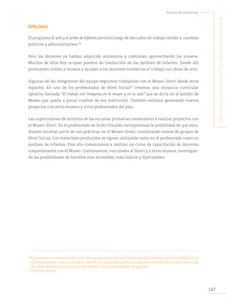 147
Patricia Berdichevsky
¿Q
ué
hacen
estos
niños
aQuí
?
L
os
niños
de
Los
jardines
de
...
EPÍLOGO
El programa El arte y el jardín de Infantes terminó luego de diez años de trabajo debido a cambios
políticos y administrativos.68
Pero los docentes ya habían adquirido autonomía y continúan aprovechando los museos.
Muchos de ellos hoy ocupan puestos de conducción en los jardines de infantes. Desde allí
promueven visitas a museos y ayudan a los docentes noveles en el trabajo con obras de arte.
Algunas de las integrantes del equipo seguimos trabajando con el Museo Sívori desde otros
espacios. En uno de los profesorados de Nivel Inicial69
creamos una instancia curricular
optativa llamada “El trabajo con imágenes en el museo y en la sala” que se dicta en el ámbito de
Museo que queda a pocas cuadras de esa institución. También estamos generando nuevos
proyectos con otros museos y otros profesorados del país.
Las supervisiones de artística de las escuelas primarias comenzaron a realizar proyectos con
el Museo Sívori. En el profesorado de Artes Visuales incorporamos la posibilidad de que estu-
diantes hicieran parte de sus prácticas en el Museo Sívori, coordinando visitas de grupos de
Nivel Inicial. Los materiales producidos se siguen utilizando tanto en el profesorado como en
jardines de infantes. Este año comenzamos a realizar un curso de capacitación de docentes
conjuntamente con el Museo. Continuamos, vinculadas al Sívori y a otros museos, investigan-
do las posibilidades de hacerlos más accesibles, más lúdicos y disfrutables.
68
El proyecto se mantuvo durante dos gestiones políticas diferentes del Gobierno de La Ciudad. En el
último período, ante un cambio dentro de la gestión política, quienes estaban frente a la Dirección
del Área de Educación Inicial decidieron otras prioridades de gestión
69
ISPEI Eccleston.
 
