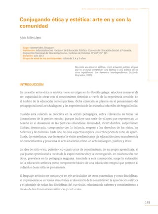 149
Arte, educación y primera infancia: sentidos y experiencias
Conjugando ética y estética: arte en y con la
comunidad
Alicia Milán López
Lugar: Montevideo, Uruguay
Institución: Administración Nacional de Educación Pública- Consejo de Educación Inicial y Primaria,
Inspección Nacional de Educación Inicial- Jardines de Infantes Nº 287 y Nº 345
Duración: año 2013
Grupo de edad de los participantes: niños de 3, 4 y 5 años
No existe una ética sin estética, ni sin actuación política; al igual
que no se puede comprender una estética o una política sin los
otros ingredientes. Son elementos interdependientes. (Alfredo
Hoyuelos, 2009)
INTRODUCCIÓN
La conexión entre ética y estética tiene su origen en la filosofía griega: relaciona maneras de
ser, capacidad de obrar con el conocimiento obtenido a través de la experiencia sensible. En
el ámbito de la educación contemporánea, dicha conexión se plasma en el pensamiento del
pedagogo italiano Loris Malaguzzi y las experiencias de las escuelas infantiles de Reggio Emilia.
Cuando esta relación se concreta en la acción pedagógica, cobra relevancia en todas las
dimensiones de la gestión escolar, porque incluye una serie de valores que representan un
desafío en el desarrollo de las políticas educativas: diversidad, incertidumbre, subjetividad,
diálogo, democracia, compromiso con la infancia, respeto a los derechos de los niños, los
docentes y las familias. Cada uno de esos aspectos implica una concepción de niño, de apren-
dizaje, de enseñanza, que interpela la visión predominante de educación como transferencia
de conocimientos y posiciona el acto educativo como un acto ideológico, político y ético.
La idea de niño «rico, potente», co-constructor de conocimiento, de su propio aprendizaje, el
que puede optimizarse a través de la experimentación y la investigación, en colaboración con
otros, prevalece en la pedagogía reggiana. Asociada a esta concepción, surge la valoración
de la educación artística como componente básico de una educación integral que permite al
individuo desarrollarse plenamente.
El lenguaje artístico se constituye en eje articulador de otros contenidos y otras disciplinas,
al implementarse en forma simultánea el desarrollo de la sensibilidad, la apreciación estética
y el abordaje de todas las disciplinas del currículo, relacionando saberes y conocimientos a
través de las dimensiones artísticas y culturales.
 