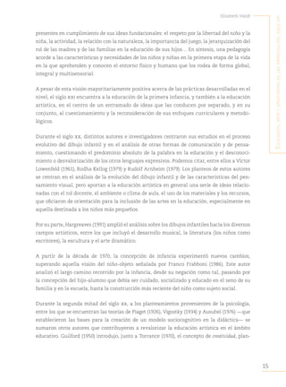 15
Elizabeth Ivaldi
E
ducación
,
artE
y
crEatividad
En
las
infancias
dEl
siglo
xxi
presentes en cumplimiento de sus ideas fundacionales: el respeto por la libertad del niño y la
niña, la actividad, la relación con la naturaleza, la importancia del juego, la jerarquización del
rol de las madres y de las familias en la educación de sus hijos… En síntesis, una pedagogía
acorde a las características y necesidades de los niños y niñas en la primera etapa de la vida
en la que aprehenden y conocen el entorno físico y humano que los rodea de forma global,
integral y multisensorial.
A pesar de esta visión mayoritariamente positiva acerca de las prácticas desarrolladas en el
nivel, el siglo xxi encuentra a la educación de la primera infancia, y también a la educación
artística, en el centro de un entramado de ideas que las conducen por separado, y en su
conjunto, al cuestionamiento y la reconsideración de sus enfoques curriculares y metodo-
lógicos.
Durante el siglo xx, distintos autores e investigadores centraron sus estudios en el proceso
evolutivo del dibujo infantil y en el análisis de otras formas de comunicación y de pensa-
miento, cuestionando el predominio absoluto de la palabra en la educación y el desconoci-
miento o desvalorización de los otros lenguajes expresivos. Podemos citar, entre ellos a Víctor
Lowenfeld (1961), Rodha Kellog (1979) y Rudolf Arnheim (1979). Los planteos de estos autores
se centran en el análisis de la evolución del dibujo infantil y de las características del pen-
samiento visual, pero aportan a la educación artística en general una serie de ideas relacio-
nadas con el rol docente, el ambiente o clima de aula, el uso de los materiales y los recursos,
que oficiaron de orientación para la inclusión de las artes en la educación, especialmente en
aquella destinada a los niños más pequeños.
Por su parte, Hargreaves (1991) amplió el análisis sobre los dibujos infantiles hacia los diversos
campos artísticos, entre los que incluyó el desarrollo musical, la literatura (los niños como
escritores), la escultura y el arte dramático.
A partir de la década de 1970, la concepción de infancia experimentó nuevos cambios,
superando aquella visión del niño-objeto señalada por Franco Frabboni (1986). Este autor
analizó el largo camino recorrido por la infancia, desde su negación como tal, pasando por
la concepción del hijo-alumno que debía ser cuidado, socializado y educado en el seno de su
familia y en la escuela, hasta la construcción más reciente del niño como sujeto social.
Durante la segunda mitad del siglo xx, a los planteamientos provenientes de la psicología,
entre los que se encuentran las teorías de Piaget (1926), Vigostky (1934) y Ausubel (1976) —que
establecieron las bases para la creación de un modelo sociocognitivo en la didáctica— se
sumaron otros autores que contribuyeron a revalorizar la educación artística en el ámbito
educativo. Guilford (1950) introdujo, junto a Torrance (1970), el concepto de creatividad, plan-
 