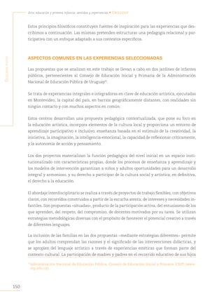 150
Arte, educación y primera infancia: sentidos y experiencias • Uruguay
S
egunda
parte
Estos principios filosóficos constituyen fuentes de inspiración para las experiencias que des-
cribimos a continuación. Las mismas pretenden estructurar una pedagogía relacional y par-
ticipativa con un enfoque adaptado a sus contextos específicos.
ASPECTOS COMUNES EN LAS EXPERIENCIAS SELECCIONADAS
Las propuestas que se analizan en este trabajo se llevan a cabo en dos jardines de infantes
públicos, pertenecientes al Consejo de Educación Inicial y Primaria de la Administración
Nacional de Educación Pública de Uruguay70
.
Se trata de experiencias integrales e integradoras en clave de educación artística, ejecutadas
en Montevideo, la capital del país, en barrios geográficamente distantes, con realidades sin
ningún contacto y con muchos aspectos en común.
Estos centros desarrollan una propuesta pedagógica contextualizada, que pone su foco en
la educación artística, incorpora elementos de la cultura local y proporciona un entorno de
aprendizaje participativo e inclusivo; enseñanza basada en el estímulo de la creatividad, la
iniciativa, la imaginación, la inteligencia emocional, la capacidad de reflexionar críticamente,
y la autonomía de acción y pensamiento.
Los dos proyectos materializan la función pedagógica del nivel inicial en un espacio insti-
tucionalizado con características propias, donde los procesos de enseñanza y aprendizaje y
los modelos de intervención garantizan a niños y adultos oportunidades para un desarrollo
integral y armonioso, y su derecho a participar de la cultura social y artística; en definitiva,
el derecho a la educación.
El abordaje interdisciplinario se realiza a través de proyectos de trabajo flexibles, con objetivos
claros, con recorridos construidos a partir de la escucha atenta, de intereses y necesidades in-
fantiles. Son propuestas «situadas», producto de la participación activa, del entusiasmo de los
que aprenden, del respeto, del compromiso, de docentes motivados por su tarea. Se utilizan
estrategias metodológicas diversas con el propósito de favorecer el potencial creativo a través
de diferentes lenguajes.
La inclusión de las familias en las dos propuestas −mediante estrategias diferentes− permite
que los adultos comprendan las razones y el significado de las intervenciones didácticas, y
se apropien del lenguaje artístico a través de experiencias estéticas que forman parte del
contexto cultural. La participación de madres y padres en el recorrido educativo de sus hijos
70
Administración Nacional de Educación Pública, Consejo de Educación Inicial y Primaria (CEIP) (www.
cep.edu.uy).
 