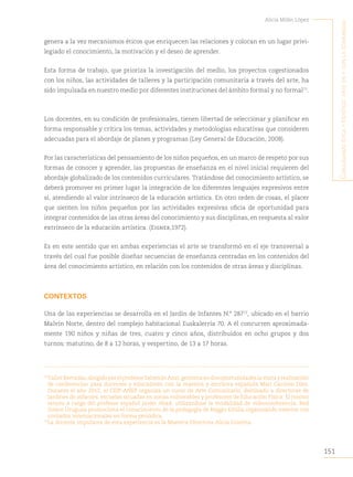 151
Alicia Milán López
C
onjugando
étiCa
y
estétiCa
:
arte
en
y
Con
la
Comunidad
genera a la vez mecanismos éticos que enriquecen las relaciones y colocan en un lugar privi-
legiado el conocimiento, la motivación y el deseo de aprender.
Esta forma de trabajo, que prioriza la investigación del medio, los proyectos cogestionados
con los niños, las actividades de talleres y la participación comunitaria a través del arte, ha
sido impulsada en nuestro medio por diferentes instituciones del ámbito formal y no formal71
.
Los docentes, en su condición de profesionales, tienen libertad de seleccionar y planificar en
forma responsable y crítica los temas, actividades y metodologías educativas que consideren
adecuadas para el abordaje de planes y programas (Ley General de Educación, 2008).
Por las características del pensamiento de los niños pequeños, en un marco de respeto por sus
formas de conocer y aprender, las propuestas de enseñanza en el nivel inicial requieren del
abordaje globalizado de los contenidos curriculares. Tratándose del conocimiento artístico, se
deberá promover en primer lugar la integración de los diferentes lenguajes expresivos entre
sí, atendiendo al valor intrínseco de la educación artística. En otro orden de cosas, el placer
que sienten los niños pequeños por las actividades expresivas oficia de oportunidad para
integrar contenidos de las otras áreas del conocimiento y sus disciplinas, en respuesta al valor
extrínseco de la educación artística. (Eisner,1972).
Es en este sentido que en ambas experiencias el arte se transformó en el eje transversal a
través del cual fue posible diseñar secuencias de enseñanza centradas en los contenidos del
área del conocimiento artístico, en relación con los contenidos de otras áreas y disciplinas.
CONTEXTOS
Una de las experiencias se desarrolla en el Jardín de Infantes N.° 28772
, ubicado en el barrio
Malvín Norte, dentro del complejo habitacional Euskalerría 70. A él concurren aproximada-
mente 190 niños y niñas de tres, cuatro y cinco años, distribuidos en ocho grupos y dos
turnos: matutino, de 8 a 12 horas, y vespertino, de 13 a 17 horas.
71
TallerBarradas,dirigidoporelprofesorSalomónAzar,gestionaendosoportunidadeslavisitayrealización
de conferencias para docentes y educadores con la maestra y escritora española Mari Carmen Díez.
Durante el año 2012, el CEIP-ANEP organiza un curso de Arte Comunitario, destinado a directoras de
jardines de infantes, escuelas situadas en zonas vulnerables y profesores de Educación Física. El mismo
estuvo a cargo del profesor español Javier Abad, utilizándose la modalidad de videoconferencia. Red
Solare Uruguay promociona el conocimiento de la pedagogía de Reggio Emilia organizando eventos con
invitados internacionales en forma periódica.
72
La docente impulsora de esta experiencia es la Maestra Directora Alicia Gravina.
 