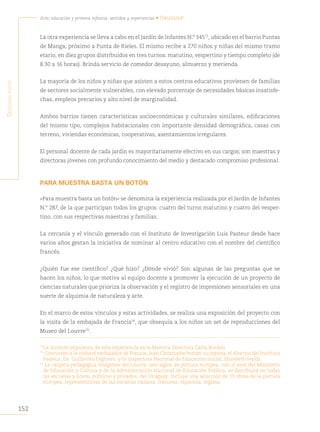 152
Arte, educación y primera infancia: sentidos y experiencias • Uruguay
S
egunda
parte
La otra experiencia se lleva a cabo en el Jardín de Infantes N.° 34573
, ubicado en el barrio Puntas
de Manga, próximo a Punta de Rieles. El mismo recibe a 270 niños y niñas del mismo tramo
etario, en diez grupos distribuidos en tres turnos: matutino, vespertino y tiempo completo (de
8.30 a 16 horas). Brinda servicio de comedor desayuno, almuerzo y merienda.
La mayoría de los niños y niñas que asisten a estos centros educativos provienen de familias
de sectores socialmente vulnerables, con elevado porcentaje de necesidades básicas insatisfe-
chas, empleos precarios y alto nivel de marginalidad.
Ambos barrios tienen características socioeconómicas y culturales similares, edificaciones
del mismo tipo, complejos habitacionales con importante densidad demográfica, casas con
terreno, viviendas económicas, cooperativas, asentamientos irregulares.
El personal docente de cada jardín es mayoritariamente efectivo en sus cargos; son maestras y
directoras jóvenes con profundo conocimiento del medio y destacado compromiso profesional.
PARA MUESTRA BASTA UN BOTÓN
«Para muestra basta un botón» se denomina la experiencia realizada por el Jardín de Infantes
N.° 287, de la que participan todos los grupos: cuatro del turno matutino y cuatro del vesper-
tino, con sus respectivas maestras y familias.
La cercanía y el vínculo generado con el Instituto de Investigación Luis Pasteur desde hace
varios años gestan la iniciativa de nominar al centro educativo con el nombre del científico
francés.
¿Quién fue ese científico? ¿Qué hizo? ¿Dónde vivió? Son algunas de las preguntas que se
hacen los niños, lo que motiva al equipo docente a promover la ejecución de un proyecto de
ciencias naturales que prioriza la observación y el registro de impresiones sensoriales en una
suerte de alquimia de naturaleza y arte.
En el marco de estos vínculos y estas actividades, se realiza una exposición del proyecto con
la visita de la embajada de Francia74
, que obsequia a los niños un set de reproducciones del
Museo del Louvre75
.
73
La docente impulsora de esta experiencia es la Maestra Directora Carla Bordoli.
74
Concurren a la visita el embajador de Francia, Jean Christophe Potton, su esposa, el director del Instituto
Pasteur, Dr. Guillermo Dighiero, y la inspectora Nacional de Educación Inicial, Elizabeth Ivaldi.
75
La carpeta pedagógica Imágenes del Louvre, seis siglos de pintura europea, con el aval del Ministerio
de Educación y Cultura y de la Administración Nacional de Educación Pública, se distribuirá en todas
las escuelas y liceos, públicos y privados, del Uruguay. Incluye una selección de 15 obras de la pintura
europea, representativas de las escuelas italiana, francesa, española, inglesa.
 