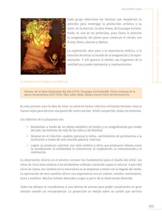 153
Alicia Milán López
C
onjugando
étiCa
y
estétiCa
:
arte
en
y
Con
la
Comunidad
Cada grupo selecciona las láminas que despiertan su
atención para investigar la producción artística y su
autor. En la elección, la obra Verano, de Giuseppe Archim-
boldo, es una de las preferidas, pues llama la atención
la imaginación del pintor para construir el retrato con
frutas, flores, plantas y objetos.
La exploración abre paso a la experiencia estética, a la
emoción de entrar al mundo de la imaginación y la repre-
sentación. Y allí aparece el símbolo, ese fragmento de la
realidad que puede representar y representarnos.
La propuesta de trabajo y sus objetivos
Verano, de la Serie Estaciones del año (1573). Giuseppe Archimboldo. Pintor italiano de la
época renacentista (1527-1593). Óleo sobre tabla. Museo Louvre París (www.louvre.fr).
En este proceso nace la idea de crear un árbol en forma colectiva utilizando botones como si
fueran hojas para decorar una pared del centro escolar. Árbol compartido, hojas con historias.
Los objetivos de la propuesta son:
• Revalorizar a través de un objeto simbólico (el botón) y su resignificación por medio
del arte, las historias de vida de los niños y las familias.
• Generar en el colectivo −padres, personal y niños− sentimientos de pertenencia a la
institución a través de una creación plástica colectiva.
• Lograr un producto colectivo con valor estético y ético, que promueva valores como
la coordinación, la solidaridad, la convivencia, la cooperación, la comunicación y la
celebración.
La observación directa en el entorno cercano fue fundamental para el diseño del árbol. Los
niños de cinco años salieron a los alrededores a dibujar, haciendo copias al natural. A poco del
inicio de clases, los cambios en la naturaleza ya se empiezan a notar con la llegada del otoño.
La apreciación de esos cambios ofrece una experiencia rica en colores, sonidos, movimiento,
luces y sombras. Muchos árboles desnudos surgen a partir de la observación detenida.
Todos los dibujos se transfirieron a una lámina de acetato para poder visualizarlos en gran
tamaño usando un retroproyector. La proyección se realizó sobre un cartón que serviría
 