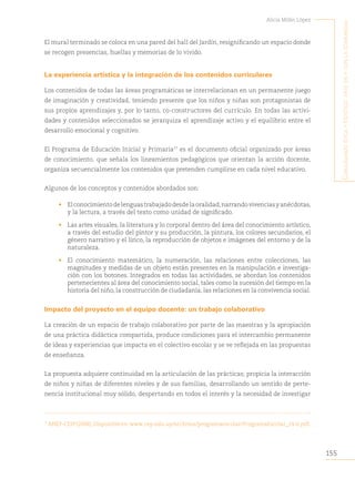 155
Alicia Milán López
C
onjugando
étiCa
y
estétiCa
:
arte
en
y
Con
la
Comunidad
El mural terminado se coloca en una pared del hall del Jardín, resignificando un espacio donde
se recogen presencias, huellas y memorias de lo vivido.
La experiencia artística y la integración de los contenidos curriculares
Los contenidos de todas las áreas programáticas se interrelacionan en un permanente juego
de imaginación y creatividad, teniendo presente que los niños y niñas son protagonistas de
sus propios aprendizajes y, por lo tanto, co-constructores del currículo. En todas las activi-
dades y contenidos seleccionados se jerarquiza el aprendizaje activo y el equilibrio entre el
desarrollo emocional y cognitivo.
El Programa de Educación Inicial y Primaria77
es el documento oficial organizado por áreas
de conocimiento, que señala los lineamientos pedagógicos que orientan la acción docente,
organiza secuencialmente los contenidos que pretenden cumplirse en cada nivel educativo.
Algunos de los conceptos y contenidos abordados son:
• Elconocimientodelenguastrabajadodesdelaoralidad,narrandovivenciasyanécdotas,
y la lectura, a través del texto como unidad de significado.
• Las artes visuales, la literatura y lo corporal dentro del área del conocimiento artístico,
a través del estudio del pintor y su producción, la pintura, los colores secundarios, el
género narrativo y el lírico, la reproducción de objetos e imágenes del entorno y de la
naturaleza.
• El conocimiento matemático, la numeración, las relaciones entre colecciones, las
magnitudes y medidas de un objeto están presentes en la manipulación e investiga-
ción con los botones. Integrados en todas las actividades, se abordan los contenidos
pertenecientes al área del conocimiento social, tales como la sucesión del tiempo en la
historia del niño, la construcción de ciudadanía, las relaciones en la convivencia social.
Impacto del proyecto en el equipo docente: un trabajo colaborativo
La creación de un espacio de trabajo colaborativo por parte de las maestras y la apropiación
de una práctica didáctica compartida, produce condiciones para el intercambio permanente
de ideas y experiencias que impacta en el colectivo escolar y se ve reflejada en las propuestas
de enseñanza.
La propuesta adquiere continuidad en la articulación de las prácticas; propicia la interacción
de niños y niñas de diferentes niveles y de sus familias, desarrollando un sentido de perte-
nencia institucional muy sólido, despertando en todos el interés y la necesidad de investigar
77
ANEP-CEIP(2008).Disponibleen:www.cep.edu.uy/archivos/programaescolar/ProgramaEscolar_14-6.pdf.
 