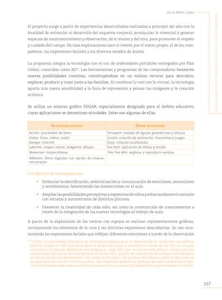 157
Alicia Milán López
C
onjugando
étiCa
y
estétiCa
:
arte
en
y
Con
la
Comunidad
El proyecto surge a partir de experiencias desarrolladas realizadas a principio del año con la
finalidad de estimular el desarrollo del esquema corporal, jerarquizar lo vivencial y generar
espacios de autoconocimiento y observación, de sí mismo y del otro, para promover el respeto
y cuidado del cuerpo. De esas exploraciones nace el interés por el rostro propio, el de los com-
pañeros, las expresiones faciales y los diversos estados de ánimo.
La propuesta integra la tecnología con el uso de ordenadores portátiles entregados por Plan
Ceibal, conocidas como XO79
. Las herramientas y programas de las computadoras favorecen
nuevas posibilidades creativas, constituyéndose en un valioso recurso para descubrir,
explorar, producir y crear junto a las familias. Al combinar lo real con lo virtual, la tecnología
aporta una nueva sensibilidad a la hora de representar y pensar las imágenes y la creación
artística.
Se utiliza un entorno gráfico SUGAR, especialmente designado para el ámbito educativo,
cuyas aplicaciones se denominan actividades. Estas son algunas de ellas:
ActividAdes básicAs OtrAs ActividAdes
Escribir: procesador de texto Tortugarte: trazado de figuras geométricas y dibujos
Grabar: fotos, videos, audio Scratch: creación de animación, historietas y juegos
Navegar: internet Etoys: creación multimedia
Laberinto: mapas, textos, imágenes, dibujos Tux Paint: aplicación de dibujo y sonido
Memorizar: rompecabezas Tam Tam Mini: explorar y reproducir sonidos
Biblioteca: libros digitales con opción de creacio-
nes propias
Los objetivos de la propuesta son:
• Estimular la identificación, exteriorización y comunicación de emociones, sensaciones
y sentimientos, favoreciendo las interacciones en el aula.
• Ampliarlasposibilidadesperceptivasyexpresivasdeniñosyniñasmedianteelcontacto
con retratos y autorretratos de distintos pintores.
• Favorecer la creatividad de cada niño, así como la construcción de conocimientos a
través de la integración de las nuevas tecnologías al trabajo de aula.
A partir de la exploración de los rostros con espejos se realizan representaciones gráficas,
incorporando los elementos de la cara y las distintas expresiones descubiertas. Se van reco-
nociendo las expresiones faciales que reflejan diferentes emociones a través de la observación
79
CEIBAL (Conectividad Educativa de Informática Básica para el Aprendizaje en Línea) es una política
pública creada en 2007 que promueve el desarrollo social y educativo a través de las TIC, en el aula,
la escuela y la familia. Mediante este programa, cada niño que va a la escuela pública cuenta con una
computadora XO que es de su propiedad. En el año 2011, a partir de un proyecto de la Inspección Nacional
de Educación Inicial denominado «Un ceibal en el jardín», los jardines de infantes públicos disponen de
equipos para su uso en el centro escolar. Las máquinas poseen un sistema operativo de software libre,
con herramientas adecuadas a cada tramo educativo y una interfaz inalámbrica para conexión a internet.
 