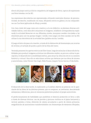 158
Arte, educación y primera infancia: sentidos y experiencias • Uruguay
S
egunda
parte
directa del propio rostro y el de los compañeros, de imágenes de libros, captura de expresiones
con fotos tomadas con las XO.
Las expresiones descubiertas son representadas utilizando materiales diversos: de psicomo-
tricidad, de desecho, modelando con masa, dibujando rostros en globos y en las computado-
ras con Tux Paint (aplicación de dibujo y sonido).
Con clara visión del juego como acto creativo y a la vez didáctico, se plantean diversas acti-
vidades lúdicas, como descubrir emociones en imágenes, establecer correspondencias explo-
rando la actividad Memorizar en sus diferentes niveles; incorporar sonidos vinculados a las
emociones para unir las parejas imagen / sonido; crear juegos con fotos sacadas con las XO;
utilizar la voz electrónica de la actividad Sara (palabra escrita / sonido).
El juego artístico da paso a la creación, a través de la elaboración de fotomontajes con recortes
de revistas y el armado de puzles a partir de las fotos del rostro.
Teniendo presentes los aportes teóricos de Elliot Eisner, luego de estimular el desarrollo de ha-
bilidades para producir imágenes artísticas con diferentes medios, se procura cultivar la per-
cepción y el desarrollo de la sensibilidad estética, para situar las obras de arte en su contexto
histórico y cultural. Para ello se seleccionan artistas que destacan por sus obras de retratos
y autorretratos, como Vincent Van Gogh, Pablo Picasso, Joaquín Torres García y Frida Kahlo.
El desarrollo de la observación, la exploración y el análisis objetivo se potencia con la apre-
ciación de las obras de los distintos pintores, que se comparan, se contrastan, descubriendo
semejanzas y diferencias, para en instancias posteriores producir el propio autorretrato.
El perfeccionamiento de habilidades que posibilitan el dominio productivo se lleva a cabo
a través de diversas técnicas: uso de pinceles y pinturas vinílicas en el plano horizontal y
vertical; pasteles y tintas; obtención de colores secundarios a partir de colores primarios;
resignificación de autorretratos transformándolos con fotomontajes de elementos dibujados;
 