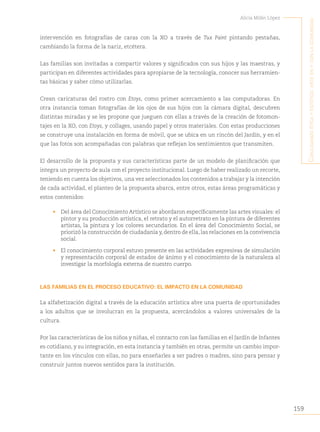 159
Alicia Milán López
C
onjugando
étiCa
y
estétiCa
:
arte
en
y
Con
la
Comunidad
intervención en fotografías de caras con la XO a través de Tux Paint pintando pestañas,
cambiando la forma de la nariz, etcétera.
Las familias son invitadas a compartir valores y significados con sus hijos y las maestras, y
participan en diferentes actividades para apropiarse de la tecnología, conocer sus herramien-
tas básicas y saber cómo utilizarlas.
Crean caricaturas del rostro con Etoys, como primer acercamiento a las computadoras. En
otra instancia toman fotografías de los ojos de sus hijos con la cámara digital, descubren
distintas miradas y se les propone que jueguen con ellas a través de la creación de fotomon-
tajes en la XO, con Etoys, y collages, usando papel y otros materiales. Con estas producciones
se construye una instalación en forma de móvil, que se ubica en un rincón del Jardín, y en el
que las fotos son acompañadas con palabras que reflejan los sentimientos que transmiten.
El desarrollo de la propuesta y sus características parte de un modelo de planificación que
integra un proyecto de aula con el proyecto institucional. Luego de haber realizado un recorte,
teniendo en cuenta los objetivos, una vez seleccionados los contenidos a trabajar y la intención
de cada actividad, el planteo de la propuesta abarca, entre otros, estas áreas programáticas y
estos contenidos:
• Del área del Conocimiento Artístico se abordaron específicamente las artes visuales: el
pintor y su producción artística, el retrato y el autorretrato en la pintura de diferentes
artistas, la pintura y los colores secundarios. En el área del Conocimiento Social, se
priorizó la construcción de ciudadanía y, dentro de ella, las relaciones en la convivencia
social.
• El conocimiento corporal estuvo presente en las actividades expresivas de simulación
y representación corporal de estados de ánimo y el conocimiento de la naturaleza al
investigar la morfología externa de nuestro cuerpo.
LAS FAMILIAS EN EL PROCESO EDUCATIVO: EL IMPACTO EN LA COMUNIDAD
La alfabetización digital a través de la educación artística abre una puerta de oportunidades
a los adultos que se involucran en la propuesta, acercándolos a valores universales de la
cultura.
Por las características de los niños y niñas, el contacto con las familias en el Jardín de Infantes
es cotidiano, y su integración, en esta instancia y también en otras, permite un cambio impor-
tante en los vínculos con ellas, no para enseñarles a ser padres o madres, sino para pensar y
construir juntos nuevos sentidos para la institución.
 