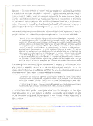 16
Arte, educación y primera infancia: sentidos y experiencias
P
rimera
Parte
teamiento al que posteriormente se sumaron otros autores. Howard Gardner (1987) reconoció
la existencia de múltiples inteligencias: lingüística, lógicomatemática, espacial, corporal,
kinética, musical, interpersonal, intrapersonal, naturalista. Su teoría interpela hasta el
presente a los modelos educativos que centran su propuesta en el predominio de determina-
das inteligencias, dejando por fuera a los individuos que se relacionan con su entorno de una
manera diferente a la esperada por la pedagogía tradicional. Modelos educativos que no se
preocupan por el desarrollo armónico del potencial que poseen los seres humanos.
Estas nuevas ideas demandaron cambios en los modelos educativos imperantes. A modo de
ejemplo citamos a Franco Frabboni (1986) cuando plantea los cometidos de la educación.
[Concebiralniñocomosujetosocial]significa,enmonedapedagógica,aseguraralainfancia
tres experiencias educativas fundamentales: la primera se identifica con la entrada-parti-
cipación del niño en el escenario de su territorio vital, dentro de la ciudad-barrio-pueblo,
custodios del mundo de cosas y valores de los que él mismo es testigo; la segunda, íntima-
mente ligada a las necesidades que la actual sociedad de consumo tiende a escamotear
y negar a la infancia (nos referimos a la comunicación, a la fantasía, a la exploración, a
la construcción, al movimiento, a la acción personal); la tercera se lleva a cabo con una
experiencia de socialización que sea, al mismo tiempo, asimilación e interiorización (o sea,
concienciación,para decirlo como Freire) de la escala de normas-valores canonizada por la
sociedad adulta […] una educación que profundice en los rasgos y signos más auténticos
de la niñez: su biografía social-comunitaria; la biografía de sus motivaciones; sus memo-
rias privadas… Para realizar este objetivo hay que cambiar familia y escuela….hay que
pedir que adopten un modelo pedagógico que cambie al niño de hijo-alumno en ser-social.
En el orden jurídico, existiendo algunos antecedentes al respecto, y como corolario de un
largo proceso, la Asamblea General de las Naciones Unidas aprobó en el año 1989 la Con-
vención sobre los Derechos de los Niños y las Niñas9
. Entre los derechos consagrados para la
infancia de manera definitiva en dicho documento se encuentran:
[…] el derecho a la libertad de expresión [que incluye] la libertad de buscar, recibir y difun-
dir informaciones e ideas de todo tipo, sin consideración de fronteras, ya sea oralmente,
por escrito o impresas, en forma artística o por cualquier otro medio elegido por el niño.10
[…] el derecho al descanso y el esparcimiento, al juego y a las actividades recreativas pro-
pias de su edad y a participar libremente en la vida cultural y en las artes.
La Convención establece que los Estados parte deben promover «el derecho del niño a par-
ticipar plenamente en la vida cultural y artística», propiciando «oportunidades apropia-
das, en condiciones de igualdad, de participar en la vida cultural, artística, recreativa y de
esparcimiento».11
9
Declaración Universal de los Derechos del Niño En http://www.unicef.org/argentina/spanish/
ar_insumos_MNcdn.pdf
10
Art Nº 13 de la Declaración Universal de los Derechos del Niño
11
Art Nº 31 de la Declaración Universal de los Derechos del Niño
 