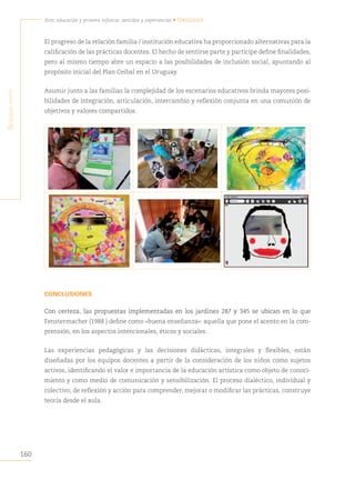 160
Arte, educación y primera infancia: sentidos y experiencias • Uruguay
S
egunda
parte
El progreso de la relación familia / institución educativa ha proporcionado alternativas para la
calificación de las prácticas docentes. El hecho de sentirse parte y partícipe define finalidades,
pero al mismo tiempo abre un espacio a las posibilidades de inclusión social, apuntando al
propósito inicial del Plan Ceibal en el Uruguay.
Asumir junto a las familias la complejidad de los escenarios educativos brinda mayores posi-
bilidades de integración, articulación, intercambio y reflexión conjunta en una comunión de
objetivos y valores compartidos.
CONCLUSIONES
Con certeza, las propuestas implementadas en los jardines 287 y 345 se ubican en lo que
Fenstermacher (1988 ) define como «buena enseñanza»: aquella que pone el acento en la com-
prensión, en los aspectos intencionales, éticos y sociales.
Las experiencias pedagógicas y las decisiones didácticas, integrales y flexibles, están
diseñadas por los equipos docentes a partir de la consideración de los niños como sujetos
activos, identificando el valor e importancia de la educación artística como objeto de conoci-
miento y como medio de comunicación y sensibilización. El proceso dialéctico, individual y
colectivo, de reflexión y acción para comprender, mejorar o modificar las prácticas, construye
teoría desde el aula.
 