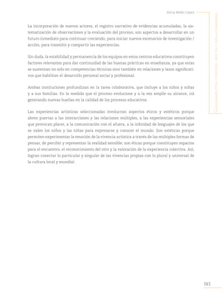 161
Alicia Milán López
C
onjugando
étiCa
y
estétiCa
:
arte
en
y
Con
la
Comunidad
La incorporación de nuevos actores, el registro narrativo de evidencias acumuladas, la sis-
tematización de observaciones y la evaluación del proceso, son aspectos a desarrollar en un
futuro inmediato para continuar creciendo, para iniciar nuevos escenarios de investigación /
acción, para trasmitir y compartir las experiencias.
Sin duda, la estabilidad y permanencia de los equipos en estos centros educativos constituyen
factores relevantes para dar continuidad de las buenas prácticas en enseñanza, ya que estas
se sustentan no solo en competencias técnicas sino también en relaciones y lazos significati-
vos que habilitan el desarrollo personal social y profesional.
Ambas instituciones profundizan en la tarea colaborativa, que incluye a los niños y niñas
y a sus familias. En la medida que el proceso evolucione y a la vez amplíe su alcance, irá
generando nuevas huellas en la calidad de los procesos educativos.
Las experiencias artísticas seleccionadas involucran aspectos éticos y estéticos porque
abren puertas a las interacciones y las relaciones múltiples, a las experiencias sensoriales
que provocan placer, a la comunicación con el afuera, a la infinidad de lenguajes de los que
se valen los niños y las niñas para expresarse y conocer el mundo. Son estéticas porque
permiten experimentar la emoción de la vivencia artística a través de las múltiples formas de
pensar, de percibir y representar la realidad sensible; son éticas porque constituyen espacios
para el encuentro, el reconocimiento del otro y la valoración de la experiencia colectiva. Así,
logran conectar lo particular y singular de las vivencias propias con lo plural y universal de
la cultura local y mundial.
 