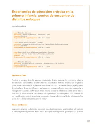 163
Arte, educación y primera infancia: sentidos y experiencias
Experiencias de educación artística en la
primera infancia: puntos de encuentro de
distintos enfoques
Juanita Eslava Mejía
Lugar: Medellín, Colombia
Institución: Corporación educativa Corazoncitos Clown
Duración: 2008-2014
Grupo de edad de los participantes: niños de 0 a 5 años
Lugar: : Bogotá. Alcaldía de Bogotá, Colombia
Institución: Programa Ser feliz, Creciendo feliz. Plan de Desarrollo Bogotá Humana
Duración: 2008-2014
Grupo de edad de los participantes: niños de 0 a 5 años
Lugar: Dirección de Artes del Ministerio de Cultura, Colombia
Institución: Proyecto Cuerpo Sonoro, Arte y Primera Infancia
Duración: 2014
Grupo de edad de los participantes: niños de 0 a 5 años
Lugar: Medellín, Colombia
Institución: Programa de iniciación musical. Orquesta Sinfónica de Antioquia
Duración: 2009-2014
Grupo de edad de los participantes: niños de 3 a 6 años
INTRODUCCIÓN
Frente a la tarea de describir algunas experiencias de arte y educación en primera infancia
desarrolladas en Colombia, encontramos una cantidad de material diverso. Los programas
que aparecen reseñados en el presente artículo, de una u otra manera le dan un papel prepon-
derante al arte desde sus diferentes quehaceres, y generan reflexión acerca del lugar del arte
en la primera infancia. Entre otras cosas, resulta necesario reflexionar acerca de si, tratán-
dose de la primera infancia, favorecemos las experiencias artísticas por su valor intrínseco o
por considerarlas un instrumento para potenciar el desarrollo integral de los niños pequeños.
O aun más: ¿cómo conjugamos ambas cosas?
Marco contextual
La primera infancia en Colombia ha venido consolidándose como una temática relevante en
el tema de políticas públicas. A raíz de las múltiples investigaciones que ratifican la primera
 