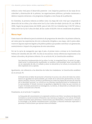 164
Arte, educación y primera infancia: sentidos y experiencias • Colombia
S
egunda
parte
infancia como vital para el desarrollo posterior −con impactos positivos en las tasas de es-
colaridad- y disminución de la pobreza, las organizaciones públicas y privadas comienzan a
dedicar mayores esfuerzos a los programas dirigidos a esta franja de la población.
En Colombia, la primera infancia se define como «la etapa del ciclo vital que comprende el
desarrollo de los niños y las niñas entre los 0 y los 6 años de edad» (Artículo 29, Ley 1098 de
2006). Según las proyecciones del DANE, para el año 2013 en Colombia hay 5.150.797 niños y
niñas entre los 0 y los 5 años de edad, de los cuales el 60,03% vive en condiciones de pobreza.
Marco legal
Como marco de referencia para la existencia de programas de atención a la primera infancia,
así como para las experiencias de arte y educación dirigidas a esa etapa, vale la pena aden-
trarse en algunos aspectos legales y de política pública que pueden contribuir a la generación,
sostenimiento e impacto de programas de esta naturaleza.
Por ser la carta de navegación que rige el país, el primer texto a revisar es la Constitución
Política de Colombia del año 1991. En ella se encuentran varias referencias importantes a los
temas culturales y de primera infancia. En su artículo 44, la Constitución establece:
Son derechos fundamentales de los niños: la vida, la integridad física, la salud y la segu-
ridad social, la alimentación equilibrada, su nombre y nacionalidad, tener una familia y
no ser separados de ella, el cuidado y amor, la educación y la cultura, la recreación y la
libre expresión de su opinión.
Igualmente, con referencia a los derechos de todos los ciudadanos, la Constitución establece
en el artículo 70:
El Estado tiene el deber de promover y fomentar el acceso a la cultura de todos los colom-
bianos en igualdad de oportunidades, por medio de la educación permanente y la ense-
ñanza científica, técnica, artística y profesional en todas las etapas del proceso de creación
de la identidad nacional. La cultura en sus diversas manifestaciones es fundamento de
la nacionalidad. El Estado reconoce la igualdad y dignidad de todas las que conviven en
el país. El Estado promoverá la investigación, la ciencia, el desarrollo y la difusión de los
valores culturales de la Nación.
Finalmente, en el artículo 71 explicita:
La búsqueda del conocimiento y la expresión artística son libres. Los planes de desarrollo
económico y social incluirán el fomento a las ciencias y, en general, a la cultura. El Estado
creará incentivos para personas e instituciones que desarrollen y fomenten la ciencia y
la tecnología y las demás manifestaciones culturales y ofrecerá estímulos especiales a
personas e instituciones que ejerzan estas actividades.
 
