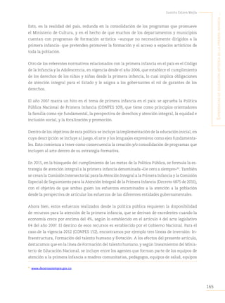 165
Juanita Eslava Mejía
´E
xpEriEncias
dE
Educación
artística
En
la
primEra
infancia
...
Esto, en la realidad del país, redunda en la consolidación de los programas que promueve
el Ministerio de Cultura, y en el hecho de que muchos de los departamentos y municipios
cuentan con programas de formación artística −aunque no necesariamente dirigidos a la
primera infancia- que pretenden promover la formación y el acceso a espacios artísticos de
toda la población.
Otro de los referentes normativos relacionados con la primera infancia en el país es el Código
de la Infancia y la Adolescencia, en vigencia desde el año 2006, que establece el cumplimiento
de los derechos de los niños y niñas desde la primera infancia, lo cual implica obligaciones
de atención integral para el Estado y le asigna a los gobernantes el rol de garantes de los
derechos.
El año 2007 marca un hito en el tema de primera infancia en el país: se aprueba la Política
Pública Nacional de Primera Infancia (CONPES 109), que tiene como principios orientadores
la familia como eje fundamental, la perspectiva de derechos y atención integral, la equidad e
inclusión social, y la focalización y promoción.
Dentro de los objetivos de esta política se incluye la implementación de la educación inicial, en
cuya descripción se incluye al juego, el arte y los lenguajes expresivos como ejes fundamenta-
les. Esto comienza a tener como consecuencia la creación y/o consolidación de programas que
incluyen al arte dentro de su estrategia formativa.
En 2011, en la búsqueda del cumplimiento de las metas de la Política Pública, se formula la es-
trategia de atención integral a la primera infancia denominada «De cero a siempre»80
. También
se crean la Comisión Intersectorial para la Atención Integral a la Primera Infancia y la Comisión
Especial de Seguimiento para la Atención Integral de la Primera Infancia (Decreto 4875 de 2011);
con el objetivo de que ambas guíen los esfuerzos encaminados a la atención a la población
desde la perspectiva de articular los esfuerzos de las diferentes entidades gubernamentales.
Ahora bien, estos esfuerzos realizados desde la política pública requieren la disponibilidad
de recursos para la atención de la primera infancia, que se derivan de excedentes cuando la
economía crece por encima del 4%, según lo establecido en el artículo 4 del acto legislativo
04 del año 2007. El destino de esos recursos es establecido por el Gobierno Nacional. Para el
caso de la vigencia 2012 (CONPES 152), encontramos por ejemplo tres líneas de inversión: In-
fraestructura, Formación del talento humano y Dotación. A los efectos del presente artículo,
destacamos que en la línea de Formación del talento humano, y según lineamientos del Minis-
terio de Educación Nacional, se incluye entre los agentes que forman parte de los equipos de
atención a la primera infancia a madres comunitarias, pedagogos, equipos de salud, equipos
80
www.deceroasiempre.gov.co.
 
