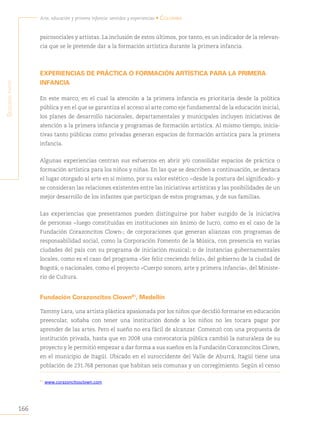 166
Arte, educación y primera infancia: sentidos y experiencias • Colombia
S
egunda
parte
psicosociales y artistas. La inclusión de estos últimos, por tanto, es un indicador de la relevan-
cia que se le pretende dar a la formación artística durante la primera infancia.
EXPERIENCIAS DE PRÁCTICA O FORMACIÓN ARTÍSTICA PARA LA PRIMERA
INFANCIA
En este marco, en el cual la atención a la primera infancia es prioritaria desde la política
pública y en el que se garantiza el acceso al arte como eje fundamental de la educación inicial,
los planes de desarrollo nacionales, departamentales y municipales incluyen iniciativas de
atención a la primera infancia y programas de formación artística. Al mismo tiempo, inicia-
tivas tanto públicas como privadas generan espacios de formación artística para la primera
infancia.
Algunas experiencias centran sus esfuerzos en abrir y/o consolidar espacios de práctica o
formación artística para los niños y niñas. En las que se describen a continuación, se destaca
el lugar otorgado al arte en sí mismo, por su valor estético −desde la postura del significado- y
se consideran las relaciones existentes entre las iniciativas artísticas y las posibilidades de un
mejor desarrollo de los infantes que participan de estos programas, y de sus familias.
Las experiencias que presentamos pueden distinguirse por haber surgido de la iniciativa
de personas −luego constituidas en instituciones sin ánimo de lucro, como es el caso de la
Fundación Corazoncitos Clown-; de corporaciones que generan alianzas con programas de
responsabilidad social, como la Corporación Fomento de la Música, con presencia en varias
ciudades del país con su programa de iniciación musical; o de instancias gubernamentales
locales, como es el caso del programa «Ser feliz creciendo feliz», del gobierno de la ciudad de
Bogotá; o nacionales, como el proyecto «Cuerpo sonoro, arte y primera infancia», del Ministe-
rio de Cultura.
Fundación Corazoncitos Clown81
, Medellín
Tammy Lara, una artista plástica apasionada por los niños que decidió formarse en educación
preescolar, soñaba con tener una institución donde a los niños no les tocara pagar por
aprender de las artes. Pero el sueño no era fácil de alcanzar. Comenzó con una propuesta de
institución privada, hasta que en 2008 una convocatoria pública cambió la naturaleza de su
proyecto y le permitió empezar a dar forma a sus sueños en la Fundación Corazoncitos Clown,
en el municipio de Itagüí. Ubicado en el suroccidente del Valle de Aburrá, Itagüí tiene una
población de 231.768 personas que habitan seis comunas y un corregimiento. Según el censo
81
www.corazoncitosclown.com.
 