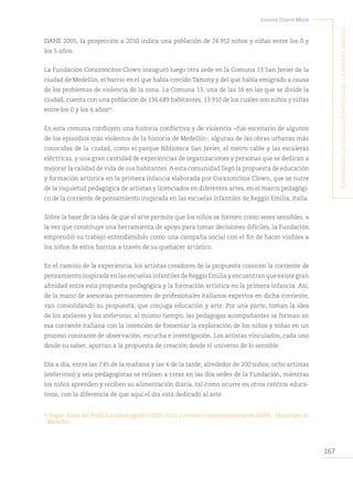 167
Juanita Eslava Mejía
´E
xpEriEncias
dE
Educación
artística
En
la
primEra
infancia
...
DANE 2005, la proyección a 2010 indica una población de 24.952 niños y niñas entre los 0 y
los 5 años.
La Fundación Corazoncitos Clown inauguró luego otra sede en la Comuna 13 San Javier de la
ciudad de Medellín, el barrio en el que había crecido Tammy y del que había emigrado a causa
de los problemas de violencia de la zona. La Comuna 13, una de las 16 en las que se divide la
ciudad, cuenta con una población de 136.689 habitantes, 13.910 de los cuales son niños y niñas
entre los 0 y los 6 años82
.
En esta comuna confluyen una historia conflictiva y de violencia −fue escenario de algunos
de los episodios más violentos de la historia de Medellín-; algunas de las obras urbanas más
conocidas de la ciudad, como el parque Biblioteca San Javier, el metro cable y las escaleras
eléctricas, y una gran cantidad de experiencias de organizaciones y personas que se dedican a
mejorar la calidad de vida de sus habitantes. A esta comunidad llegó la propuesta de educación
y formación artística en la primera infancia elaborada por Corazoncitos Clown, que se nutre
de la inquietud pedagógica de artistas y licenciados en diferentes artes, en el marco pedagógi-
co de la corriente de pensamiento inspirada en las escuelas infantiles de Reggio Emilia, Italia.
Sobre la base de la idea de que el arte permite que los niños se formen como seres sensibles, a
la vez que constituye una herramienta de apoyo para tomar decisiones difíciles, la Fundación
emprendió su trabajo entendiéndolo como una campaña social con el fin de hacer visibles a
los niños de estos barrios a través de su quehacer artístico.
En el camino de la experiencia, los artistas creadores de la propuesta conocen la corriente de
pensamiento inspirada en las escuelas infantiles de Reggio Emilia y encuentran que existe gran
afinidad entre esta propuesta pedagógica y la formación artística en la primera infancia. Así,
de la mano de asesorías permanentes de profesionales italianos expertos en dicha corriente,
van consolidando su propuesta, que conjuga educación y arte. Por una parte, toman la idea
de los atelieres y los atelieristas; al mismo tiempo, las pedagogas acompañantes se forman en
esa corriente italiana con la intención de fomentar la exploración de los niños y niñas en un
proceso constante de observación, escucha e investigación. Los artistas vinculados, cada uno
desde su saber, aportan a la propuesta de creación desde el universo de lo sensible.
Día a día, entre las 7.45 de la mañana y las 4 de la tarde, alrededor de 200 niños, ocho artistas
(atelieristas) y seis pedagogistas se reúnen a crear en las dos sedes de la Fundación, mientras
los niños aprenden y reciben su alimentación diaria, tal como ocurre en otros centros educa-
tivos, con la diferencia de que aquí el día está dedicado al arte.
82
Según datos del Perfil Sociodemográfico 2005-2015, Convenio interadministrativo DANE - Municipio de
Medellín.
 