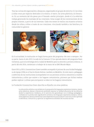 168
Arte, educación y primera infancia: sentidos y experiencias • Colombia
S
egunda
parte
Tras las rutinas de organización y desayuno, organizados en grupos de entre 8 y 12, los niños
y niñas rotan por espacios dedicados a la música, el teatro, las artes plásticas y la literatu-
ra. En un momento del día pasan por el llamado «atelier principal», donde el o la atelierista
trabaja generando los montajes de las creaciones. Estas surgen de las conversaciones de los
propios infantes, a partir de sus intereses. Cada tres meses se realiza una muestra artística
donde los niños y niñas a través de sus creaciones, vinculando también a las familias y la
comunidad en general.
En la actualidad, la institución en Itagüí forma parte del programa «De cero a siempre». Por
su parte, hasta el año 2013, la sede de la Comuna 13 fue operada dentro del programa Buen
Comienzo, que es la estrategia de la ciudad de Medellín para la atención a primera infancia. A
partir del año 2014, comienzan a trabajar de la mano de la ONG Mundo Mejor.
Entre 2011 y 2013, Corazoncitos Clown también acompañó el proceso de una Unidad Pedagógi-
ca de Apoyo (UPA) en el barrio Simón Bolívar, también en Medellín. En este marco, pedagogos
y atelieristas de las instituciones acompañaban en sus procesos artístico-educativos a madres
comunitarias y niños que asisten a los hogares comunitarios, procesos que dichas madres
podían replicar o utilizar para enriquecer su labor en los hogares comunitarios.
La Fundación Corazoncitos Clown describe su filosofía con estas palabras:
La educación artística con énfasis en la propuesta de lenguajes expresivos (música, teatro,
artes plásticas, danza y literatura) pretende mejorar la calidad educativa de los niños/as
desde la experiencia cotidiana, en el ejercicio de aprendizaje con el diálogo pedagógico,
confiado en la producción significativa artística; los lenguajes expresivos (música, teatro,
artesplásticas,danzayliteratura)comoexperienciaquenucleaelcurrículo,elniñoaprende
a identificar, comunicar y apreciar la experiencia sensible del mundo escolar.
 