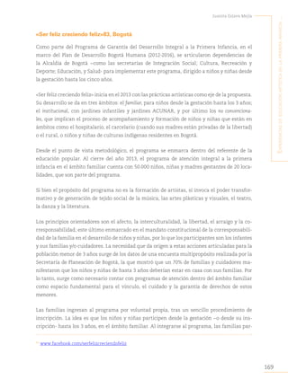 169
Juanita Eslava Mejía
´E
xpEriEncias
dE
Educación
artística
En
la
primEra
infancia
...
«Ser feliz creciendo feliz»83, Bogotá
Como parte del Programa de Garantía del Desarrollo Integral a la Primera Infancia, en el
marco del Plan de Desarrollo Bogotá Humana (2012-2016), se articularon dependencias de
la Alcaldía de Bogotá −como las secretarías de Integración Social; Cultura, Recreación y
Deporte; Educación, y Salud- para implementar este programa, dirigido a niños y niñas desde
la gestación hasta los cinco años.
«Ser feliz creciendo feliz» inicia en el 2013 con las prácticas artísticas como eje de la propuesta.
Su desarrollo se da en tres ámbitos: el familiar, para niños desde la gestación hasta los 3 años;
el institucional, con jardines infantiles y jardines ACUNAR, y por último los no convenciona-
les, que implican el proceso de acompañamiento y formación de niños y niñas que están en
ámbitos como el hospitalario, el carcelario (cuando sus madres están privadas de la libertad)
o el rural, o niños y niñas de culturas indígenas residentes en Bogotá.
Desde el punto de vista metodológico, el programa se enmarca dentro del referente de la
educación popular. Al cierre del año 2013, el programa de atención integral a la primera
infancia en el ámbito familiar cuenta con 50.000 niños, niñas y madres gestantes de 20 loca-
lidades, que son parte del programa.
Si bien el propósito del programa no es la formación de artistas, sí invoca el poder transfor-
mativo y de generación de tejido social de la música, las artes plásticas y visuales, el teatro,
la danza y la literatura.
Los principios orientadores son el afecto, la interculturalidad, la libertad, el arraigo y la co-
rresponsabilidad; este último enmarcado en el mandato constitucional de la corresponsabili-
dad de la familia en el desarrollo de niños y niñas, por lo que los participantes son los infantes
y sus familias y/o cuidadores. La necesidad que da origen a estas acciones articuladas para la
población menor de 3 años surge de los datos de una encuesta multipropósito realizada por la
Secretaría de Planeación de Bogotá, la que mostró que un 70% de familias y cuidadores ma-
nifestaron que los niños y niñas de hasta 3 años deberían estar en casa con sus familias. Por
lo tanto, surge como necesario contar con programas de atención dentro del ámbito familiar
como espacio fundamental para el vínculo, el cuidado y la garantía de derechos de estos
menores.
Las familias ingresan al programa por voluntad propia, tras un sencillo procedimiento de
inscripción. La idea es que los niños y niñas participen desde la gestación −o desde su ins-
cripción- hasta los 3 años, en el ámbito familiar. Al integrarse al programa, las familias par-
83
www.facebook.com/serfelizcreciendofeliz.
 