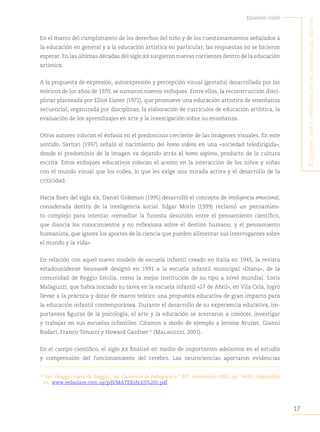 17
Elizabeth Ivaldi
E
ducación
,
artE
y
crEatividad
En
las
infancias
dEl
siglo
xxi
En el marco del cumplimiento de los derechos del niño y de los cuestionamientos señalados a
la educación en general y a la educación artística en particular, las respuestas no se hicieron
esperar. En las últimas décadas del siglo xx surgieron nuevas corrientes dentro de la educación
artística.
A la propuesta de expresión, autoexpresión y percepción visual (gestalts) desarrollada por los
teóricos de los años de 1970, se sumaron nuevos enfoques. Entre ellos, la reconstrucción disci-
plinar planteada por Elliot Eisner (1972), que promueve una educación artística de enseñanza
secuencial, organizada por disciplinas, la elaboración de currículos de educación artística, la
evaluación de los aprendizajes en arte y la investigación sobre su enseñanza.
Otros autores colocan el énfasis en el predominio creciente de las imágenes visuales. En este
sentido, Sartori (1997) señaló el nacimiento del homo videns en una «sociedad teledirigida»,
donde el predominio de la imagen va dejando atrás al homo sapiens, producto de la cultura
escrita. Estos enfoques educativos colocan el acento en la interacción de los niños y niñas
con el mundo visual que los rodea, lo que les exige una mirada activa y el desarrollo de la
criticidad.
Hacia fines del siglo xx, Daniel Goleman (1995) desarrolló el concepto de inteligencia emocional,
considerada dentro de la inteligencia social. Edgar Morin (1999) reclamó un pensamien-
to complejo para intentar «remediar la funesta desunión entre el pensamiento científico,
que disocia los conocimientos y no reflexiona sobre el destino humano, y el pensamiento
humanista, que ignora los aportes de la ciencia que pueden alimentar sus interrogantes sobre
el mundo y la vida».
En relación con aquel nuevo modelo de escuela infantil creado en Italia en 1945, la revista
estadounidense Newsweek designó en 1991 a la escuela infantil municipal «Diana», de la
comunidad de Reggio Emilia, como la mejor institución de su tipo a nivel mundial. Loris
Malaguzzi, que había iniciado su tarea en la escuela infantil «27 de Abril», en Vila Cela, logró
llevar a la práctica y dotar de marco teórico una propuesta educativa de gran impacto para
la educación infantil contemporánea. Durante el desarrollo de su experiencia educativa, im-
portantes figuras de la psicología, el arte y la educación se acercaron a conocer, investigar
y trabajar en sus escuelas infantiles. Citamos a modo de ejemplo a Jerome Bruner, Gianni
Rodari, Franco Tonucci y Howard Gardner12
(Malaguzzi, 2001).
En el campo científico, el siglo xx finalizó en medio de importantes adelantos en el estudio
y comprensión del funcionamiento del cerebro. Las neurociencias aportaron evidencias
12
Ver «Reggio fuera de Reggio», en Cuadernos de Pedagogía n.° 307, noviembre 2001, pp. 74-85, disponible
en: www.redsolare.com.uy/pdf/MATERIALES%202.pdf.
 