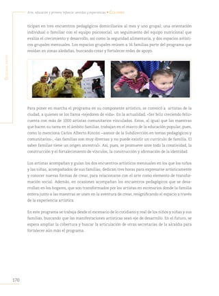 170
Arte, educación y primera infancia: sentidos y experiencias • Colombia
S
egunda
parte
ticipan en tres encuentros pedagógicos domiciliarios al mes y uno grupal; una orientación
individual o familiar con el equipo psicosocial, un seguimiento del equipo nutricional que
evalúa el crecimiento y desarrollo, así como la seguridad alimentaria, y dos espacios artísti-
cos grupales mensuales. Los espacios grupales reúnen a 16 familias parte del programa que
residan en zonas aledañas, buscando crear y fortalecer redes de apoyo.
Para poner en marcha el programa en su componente artístico, se convocó a artistas de la
ciudad, a quienes se los llama «tejedores de vida». En la actualidad, «Ser feliz creciendo feliz»
cuenta con más de 1000 artistas comunitarios vinculados. Estos, al igual que las maestras
que hacen su tarea en el ámbito familiar, trabajan en el marco de la educación popular, pues,
como lo menciona Carlos Alberto Rincón −asesor de la Subdirección en temas pedagógicos y
comunitarios-, «las familias son muy diversas y no puede existir un currículo de familia. El
saber familiar tiene un origen ancestral». Así, pues, se promueve ante todo la creatividad, la
construcción y el fortalecimiento de vínculos, la construcción y afirmación de la identidad.
Los artistas acompañan y guían los dos encuentros artísticos mensuales en los que los niños
y las niñas, acompañados de sus familias, dedican tres horas para expresarse artísticamente
y conocer nuevas formas de crear, para relacionarse con el arte como elemento de transfor-
mación social. Además, en ocasiones acompañan los encuentros pedagógicos que se desa-
rrollan en los hogares, que son transformados por los artistas en escenarios donde la familia
entera junto a las maestras se unen en la aventura de crear, resignificando el espacio a través
de la experiencia artística.
En este programa se trabaja desde el escenario de lo cotidiano y real de los niños y niñas y sus
familias, buscando que las manifestaciones artísticas sean eje de desarrollo. En el futuro, se
espera ampliar la cobertura y buscar la articulación de otras secretarías de la alcaldía para
fortalecer aún más el programa.
 