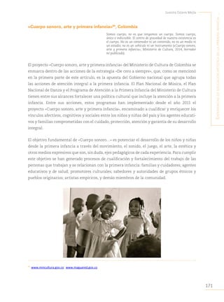 171
Juanita Eslava Mejía
´E
xpEriEncias
dE
Educación
artística
En
la
primEra
infancia
...
«Cuerpo sonoro, arte y primera infancia»84
, Colombia
Somos cuerpo, no es que tengamos un cuerpo. Somos cuerpo,
único e indivisible. El centro de gravedad de nuestra existencia es
el cuerpo. No es un contenedor ni un contenido, no es un medio ni
un estadio, no es un vehículo ni un instrumento («Cuerpo sonoro,
arte y primera infancia», Ministerio de Cultura, 2014, borrador
no publicado).
El proyecto «Cuerpo sonoro, arte y primera infancia» del Ministerio de Cultura de Colombia se
enmarca dentro de las acciones de la estrategia «De cero a siempre», que, como se mencionó
en la primera parte de este artículo, es la apuesta del Gobierno nacional que agrupa todas
las acciones de atención integral a la primera infancia. El Plan Nacional de Música, el Plan
Nacional de Danza y el Programa de Atención a la Primera Infancia del Ministerio de Cultura
tienen entre sus alcances fortalecer una política cultural que incluye la atención a la primera
infancia. Entre sus acciones, estos programas han implementado desde el año 2011 el
proyecto «Cuerpo sonoro, arte y primera infancia», encaminado a cualificar y enriquecer los
vínculos afectivos, cognitivos y sociales entre los niños y niñas del país y los agentes educati-
vos y familias comprometidas con el cuidado, protección, atención y garantía de su desarrollo
integral.
El objetivo fundamental de «Cuerpo sonoro…» es potenciar el desarrollo de los niños y niñas
desde la primera infancia a través del movimiento, el sonido, el juego, el arte, la estética y
otros medios expresivos que son, sin duda, ejes pedagógicos de cada experiencia. Para cumplir
este objetivo se han generado procesos de cualificación y fortalecimiento del trabajo de las
personas que trabajan y se relacionan con la primera infancia: familias y cuidadores; agentes
educativos y de salud; promotores culturales; sabedores y autoridades de grupos étnicos y
pueblos originarios; artistas empíricos, y demás miembros de la comunidad.
84
www.mincultura.gov.co; www.maguared.gov.co.
 