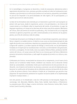 172
Arte, educación y primera infancia: sentidos y experiencias • Colombia
S
egunda
parte
En lo metodológico, el programa se desarrolla a través de seminarios, laboratorios-taller y
seguimiento de prácticas in situ, procesos que están anclados en todos los fundamentos men-
cionados y que permiten en su estructura cambios en la secuencia, propuestas y actividades,
en procura de responder a las particularidades de cada región y de los participantes, y a
aquello que ocurre en cada encuentro.
La labor de los formadores está orientada por un lineamiento a partir del cual se propone un
primer ciclo que busca, desde la experiencia, acercar a los participantes a «la vivencia del
cuerpo sonoro y a la reflexión sobre la importancia del sonido, el movimiento, el juego, los
lenguajes expresivos y el cuerpo en la vida tanto de los niños como de los adultos» (Ministerio
de Cultura, 2014, documento en revisión no publicado, p. 46). Con base en ello, en un segundo
momento se generan propuestas que estén contextualizadas en los entornos de los partici-
pantes, con el fin de conformar redes de trabajo.
El andamiaje del proyecto es el diálogo de saberes y el aprendizaje cooperativo, pues más que
llevar o impartir un modelo externo, el objetivo es que surja un conocimiento propio de cada
región de acuerdo a sus condiciones, experiencias y propuestas particulares. Así, se desdibuja
la figura del «experto» y se abren espacios de diálogo y construcción con los participantes,
fundados en el respeto por las manifestaciones culturales y la diversidad de cada generación,
territorio y cosmogonía. De este modo, como nos explica Yohanna Flórez, profesional del Mi-
nisterio de Cultura, «el cuerpo sonoro del Chocó no es el mismo que el de Pasto; el Ministerio
presenta únicamente orientaciones, y cada región las apropia de acuerdo a su cultura y com-
prensión».
El Ministerio de Cultura, reconociendo los alcances de su competencia, y en el marco de la
alianza con la Fundación Rafael Pombo, estableció una relación con la educación formal
desde las universidades, consideradas vitales para la permanencia de estos procesos de cua-
lificación, con el objetivo de fortalecer las alianzas y promover una serie de diplomados para
favorecer la cualificación de formadores de los diferentes entornos de desarrollo de los niños
y niñas de primera infancia. Prevé además el diseño de un lineamiento que permita crear
programas de especialización profesional en aquellos territorios donde se ha implementado
el proyecto «Cuerpo sonoro…».
Con este proceso se ha beneficiado a más de 1.200 personas en Barranquilla, Bogotá, Bu-
caramanga, Cali, Manizales, Medellín, Neiva, Pasto, Quibdó, Santa Marta y Villavicencio.
La propuesta para 2014 es llegar a nuevos territorios, como Florencia, Leticia, Mitú, Puerto
Inírida, Puerto Carreño y Sibundoy.
 