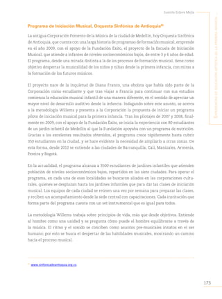 173
Juanita Eslava Mejía
´E
xpEriEncias
dE
Educación
artística
En
la
primEra
infancia
...
Programa de Iniciación Musical, Orquesta Sinfónica de Antioquia85
La antigua Corporación Fomento de la Música de la ciudad de Medellín, hoy Orquesta Sinfónica
de Antioquia, que cuenta con una larga historia de programas de formación musical, emprende
en el año 2009, con el apoyo de la Fundación Éxito, el proyecto de la Escuela de Iniciación
Musical, que atiende a infantes de niveles socioeconómicos bajos, de entre 3 y 6 años de edad.
El programa, desde una mirada distinta a la de los procesos de formación musical, tiene como
objetivo despertar la musicalidad de los niños y niñas desde la primera infancia, con miras a
la formación de los futuros músicos.
El proyecto nace de la inquietud de Diana Franco, una oboísta que había sido parte de la
Corporación como estudiante y que tras viajar a Francia para continuar con sus estudios
comienza la educación musical infantil de una manera diferente, en el sentido de apreciar un
mayor nivel de desarrollo auditivo desde la infancia. Indagando sobre este asunto, se acerca
a la metodología Willems y presenta a la Corporación la propuesta de iniciar un programa
piloto de iniciación musical para la primera infancia. Tras los pilotajes de 2007 y 2008, final-
mente en 2009, con el apoyo de la Fundación Éxito, se inicia la experiencia con 80 estudiantes
de un jardín infantil de Medellín al que la Fundación apoyaba con un programa de nutrición.
Gracias a los excelentes resultados obtenidos, el programa crece rápidamente hasta cubrir
350 estudiantes en la ciudad, y se hace evidente la necesidad de ampliarlo a otras zonas. De
esta forma, desde 2012 se extiende a las ciudades de Barranquilla, Cali, Manizales, Armenia,
Pereira y Bogotá.
En la actualidad, el programa alcanza a 3500 estudiantes de jardines infantiles que atienden
población de niveles socioeconómicos bajos, repartidos en las siete ciudades. Para operar el
programa, en cada una de esas localidades se buscaron aliados en las corporaciones cultu-
rales, quienes se desplazan hasta los jardines infantiles que para dar las clases de iniciación
musical. Los equipos de cada ciudad se reúnen una vez por semana para preparar las clases,
y reciben un acompañamiento desde la sede central con capacitaciones. Cada institución que
forma parte del programa cuenta con un set instrumental que es igual para todos.
La metodología Willems trabaja sobre principios de vida, más que desde objetivos. Entiende
al hombre como una unidad y se pregunta cómo puede el hombre equilibrarse a través de
la música. El ritmo y el sonido se conciben como asuntos pre-musicales innatos en el ser
humano; por esto se busca el despertar de las habilidades musicales, mostrando un camino
hacia el proceso musical.
85
www.sinfonicadeantioquia.org.co.
 