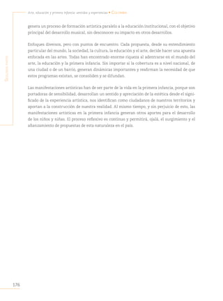 176
Arte, educación y primera infancia: sentidos y experiencias • Colombia
S
egunda
parte
genera un proceso de formación artística paralelo a la educación institucional, con el objetivo
principal del desarrollo musical, sin desconocer su impacto en otros desarrollos.
Enfoques diversos, pero con puntos de encuentro. Cada propuesta, desde su entendimiento
particular del mundo, la sociedad, la cultura, la educación y el arte, decide hacer una apuesta
enfocada en las artes. Todas han encontrado enorme riqueza al adentrarse en el mundo del
arte, la educación y la primera infancia. Sin importar si la cobertura es a nivel nacional, de
una ciudad o de un barrio, generan dinámicas importantes y reafirman la necesidad de que
estos programas existan, se consoliden y se difundan.
Las manifestaciones artísticas han de ser parte de la vida en la primera infancia, porque son
portadoras de sensibilidad, desarrollan un sentido y apreciación de la estética desde el signi-
ficado de la experiencia artística, nos identifican como ciudadanos de nuestros territorios y
aportan a la construcción de nuestra realidad. Al mismo tiempo, y sin perjuicio de esto, las
manifestaciones artísticas en la primera infancia generan otros aportes para el desarrollo
de los niños y niñas. El proceso reflexivo es continuo y permitirá, ojalá, el surgimiento y el
afianzamiento de propuestas de esta naturaleza en el país.
 