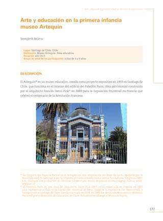 177
Arte, educación y primera infancia: sentidos y experiencias
Arte y educación en la primera infancia
museo Artequin
Yennyferth Becerra
Lugar: Santiago de Chile, Chile
Institución: Museo Artequín- Área educativa
Duración: año 2013
Grupo de edad de los participantes: niños de 3 a 8 años
DESCRIPCIÓN
El Artequin86
es un museo educativo, creado como proyecto expositivo en 1993 en Santiago de
Chile, que funciona en el interior del edificio del Pabellón París, obra patrimonial construida
por el arquitecto francés Henri Pick87
en 1889 para la Exposición Universal en Francia que
celebró el centenario de la Revolución Francesa.
86
La Corporación Espacio Para el Arte Artequin es una corporación sin fines de lucro, apoyada por la
Municipalidad de Santiago y por la empresa privada, a través de sus socios fundadores: Empresa CMPC
S.A., dedicada a la producción de celulosa, y El Mercurio, medio de prensa escrita y digital chilena. www.
artequin.cl.
87
El Pabellón París es una obra del Arquitecto Henri Pick (1833-1911) construida en Francia en 1889
para representar a Chile en la Exposición Universal de París. Luego de la exposición fue desmontado y
transportado a Santiago de Chile, siendo rearmado en 1894. En 1986 fue declarado Monumento Histórico
Nacional por el Ministerio de Educación de Chile. Actualmente alberga el Museo Artequin.
 