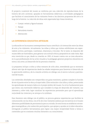 178
Arte, educación y primera infancia: sentidos y experiencias • Chile
S
egunda
parte
El proyecto curatorial del museo se conforma por una colección de reproducciones de la
historia del arte universal, apoyada en herramientas didácticas y actividades pedagógicas
que facilitan el conocimiento de los visitantes frente a las distintas propuestas del arte a lo
largo de la historia. La colección de obras está organizada bajo líneas temáticas:
• Cuerpo: retrato y figura humana
• Paisaje
• Naturaleza muerta
• Abstracción
LA EXPERIENCIA EDUCATIVA ARTEQUIN
La educación en los museos contemporáneos busca contribuir a la interacción entre las obras
de arte y los visitantes. Actualmente, las niñas y niños que visitan exhibiciones son espec-
tadores activos, participan, cuestionan, relacionan y vinculan. Por lo tanto, la respuesta del
museo debe ser motivadora, para generar una actitud crítica y propositiva en cada visita. Bajo
esta convicción es que, desde su creación en 1993, el museo cuenta con un área educativa,
en la que profesionales de las artes visuales y la pedagogía generan proyectos educativos en
torno a las artes y al desarrollo de los procesos creativos.
La propuesta incluye a niños y niñas menores de ocho años, entendiendo que es necesario
ofrecer este tipo de experiencias desde las edades tempranas para favorecer el desarrollo de
la apreciación estética y de la creación artística en diálogo con el acervo cultural y patrimo-
nial del museo.
Los contenidos abordados son compartidos con guías monitores, quienes cumplen la función
de ser el puente entre la obra y el espectador. Ellos estimulan a los niños y niñas, potenciando
los aprendizajes de manera lúdica en el propio ámbito del museo. Su rol es fundamental para
que exista una motivación didáctica que considere la etapa de desarrollo del visitante, sus
intereses y, sobre todo, logre canalizar las experiencias personales para que el aprendizaje
surja desde las vivencias y se acerque a lo cotidiano.
Para favorecer este diálogo con el público, se procura generar experiencias que faciliten la
comunicación con las obras, con el fin de crear visitantes asiduos que encuentran en el museo
diferentes posibilidades de permanencia para su mirada. De esta forma se establecen estrate-
gias museográficas y de conducción participativa, que apoyan y ayudan en la labor educativa,
entregando al público herramientas para lograr una mayor receptividad frente a temas o
contenidos que en ocasiones resultan distantes a su conocimiento.
 