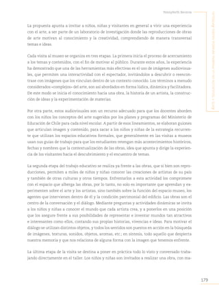 179
Yennyferth Becerra
A
rte
y
educAción
en
lA
primerA
infAnciA
museo
A
rtequin
La propuesta apunta a invitar a niños, niñas y visitantes en general a vivir una experiencia
con el arte, a ser parte de un laboratorio de investigación donde las reproducciones de obras
de arte motivan al conocimiento y la creatividad, comprendiendo de manera transversal
temas e ideas.
Cada visita al museo se organiza en tres etapas. La primera inicia el proceso de acercamiento
a los temas y contenidos, con el fin de motivar al público. Durante estos años, la experiencia
ha demostrado que una de las herramientas más efectivas es el uso de imágenes audiovisua-
les, que permiten una interactividad con el espectador, invitándolos a descubrir o reencon-
trase con imágenes que los vinculan dentro de un contexto conocido. Los términos a menudo
considerados «complejos» del arte, son así abordados en forma lúdica, dinámica y facilitadora.
De este modo se inicia el conocimiento hacia una obra, la historia de un artista, la construc-
ción de ideas y la experimentación de materias.
Por otra parte, estos audiovisuales son un recurso adecuado para que los docentes aborden
con los niños los conceptos del arte sugeridos por los planes y programas del Ministerio de
Educación de Chile para cada nivel escolar. A partir de esos lineamientos, se elaboran guiones
que articulan imagen y contenido, para sacar a los niños y niñas de la estrategia recurren-
te que utilizan los espacios educativos formales, que generalmente en las visitas a museos
usan sus guías de trabajo para que los estudiantes retengan más acontecimientos históricos,
fechas y nombres que la contextualización de las obras, idea que apunta y dirige la experien-
cia de los visitantes hacia el descubrimiento y el encuentro de temas.
La segunda etapa del trabajo educativo se realiza ya frente a las obras, que si bien son repro-
ducciones, permiten a miles de niños y niñas conocer las creaciones de artistas de su país
y también de otras culturas y otros tiempos. Enfrentarlos a esta actividad los compromete
con el espacio que alberga las obras, por lo tanto, no solo es importante que aprendan y ex-
perimenten sobre el arte y los artistas, sino también sobre la función del espacio museo, los
agentes que intervienen dentro de él y la condición patrimonial del edificio. Las obras son el
centro de la conversación y el diálogo. Mediante preguntas y actividades dinámicas se invita
a los niños y niñas a conocer el mundo que cada artista crea, y a ponerlos en una posición
que los asegure frente a sus posibilidades de representar e inventar mundos tan atractivos
e interesantes como ellos, contando sus propias historias, vivencias e ideas. Para motivar el
diálogo se utilizan distintos objetos, y todos los sentidos son puestos en acción en la búsqueda
de imágenes, texturas, sonidos, objetos, aromas, etc.; en síntesis, todo aquello que despierta
nuestra memoria y que nos relaciona de alguna forma con la imagen que tenemos enfrente.
La última etapa de la visita se destina a poner en práctica todo lo visto y conversado traba-
jando directamente en el taller. Los niños y niñas son invitados a realizar una obra, con ma-
 