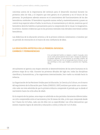 18
Arte, educación y primera infancia: sentidos y experiencias
P
rimera
Parte
concretas acerca de la importancia del estímulo para el desarrollo neuronal durante los
primeros años de vida, y el impacto que esto genera en el presente y en el futuro de las
personas. Se produjeron además avances en el conocimiento del funcionamiento de los dos
hemisferios cerebrales. El hemisferio izquierdo razona verbal y matemáticamente y posee un
control muy especial sobre el habla, la escritura, el razonamiento y el cálculo, mientras que el
hemisferio derecho habilita al pensamiento para la comprensión de lo visual, lo imaginativo,
lo artístico. Existen evidencias que en los procesos mentales más elevados intervienen ambos
hemisferios.
Las didácticas de la educación artística y de la primera infancia comenzaron a transitar por
un período de renovación en el marco de esta confluencia de ideas.
LA EDUCACIÓN ARTÍSTICA EN LA PRIMERA INFANCIA:
CAMBIOS Y PERMANENCIAS
Si la actividad del hombre se redujera a repetir el pasado, sería
un ser vuelto exclusivamente hacia el ayer e incapaz de adaptarse
al mañana diferente. Es precisamente la actividad creadora del
hombre la que hace de él un ser proyectado hacia el futuro, un ser
que contribuye a crear y que modifica su presente (Lev Vigotsky,
1934).
Actualmente se aprecia una mayor atención al desenvolvimiento de los seres humanos en la
primera etapa de su vida. Durante las primeras décadas del siglo xxi, todas las disciplinas
científicas y humanísticas, y los organismos internacionales, han vuelto su mirada hacia la
infancia.
La Organización de las Naciones Unidas para la Educación, la Ciencia y la Cultura, en el marco
del seguimiento de la Educación para Todos (UNESCO, 2007) sostiene que existe una «conven-
ción cada vez más admitida de que la primera infancia comprende el período que va desde el
nacimiento hasta los ocho años de edad».
En la mayoría de los países, esta etapa se subdivide en dos períodos claramente diferenciados:
un ciclo comprendido entre el nacimiento y los 36 meses de vida, y otro que comprende desde
los 3 hasta los 6-8 años, cada uno de ellos con su especificidad. Las cifras demuestran que
existen mayores logros de atención y educación a niños y niñas de 3 a 6-8 años.
 