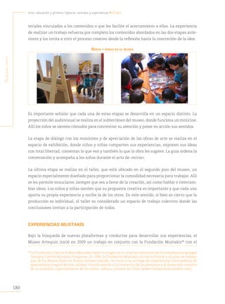 180
Arte, educación y primera infancia: sentidos y experiencias • Chile
S
egunda
parte
teriales vinculados a los contenidos o que les facilite el acercamiento a ellos. La experiencia
de realizar un trabajo refuerza por completo los contenidos abordados en las dos etapas ante-
riores y los invita a vivir el proceso creativo desde la reflexión hasta la concreción de la idea.
NiñOs y NiñAs eN el museO
Es importante señalar que cada una de estas etapas se desarrolla en un espacio distinto. La
proyección del audiovisual se realiza en el subterráneo del museo, donde funciona un minicine.
Allí los niños se sienten cómodos para concentrar su atención y poner en acción sus sentidos.
La etapa de diálogo con los monitores y de apreciación de las obras de arte se realiza en el
espacio de exhibición, donde niños y niñas comparten sus experiencias, exponen sus ideas
con total libertad, comentan lo que ven y también lo que la obra les sugiere. La guía ordena la
conversación y acompaña a los niños durante el acto de «mirar».
La última etapa se realiza en el taller, que está ubicado en el segundo piso del museo, un
espacio especialmente diseñado para proporcionar la comodidad necesaria para trabajar. Allí
se les permite ensuciarse, siempre que sea a favor de la creación, así como hablar e intercam-
biar ideas. Los niños y niñas sienten que su propuesta creativa es importante y que cada uno
aporta su propia experiencia y recibe la de los otros. En este sentido, si bien es cierto que la
producción es individual, el taller es considerado un espacio de trabajo colectivo donde las
conclusiones invitan a la participación de todos.
EXPERIENCIAS MUSTAKIS
Bajo la búsqueda de nuevas plataformas y conductos para desarrollar sus experiencias, el
Museo Artequin inició en 2009 un trabajo en conjunto con la Fundación Mustakis88
con el
88
La Fundación Gabriel & Mary Mustakis tiene su origen en el carácter visionario de los empresarios griegos
George y Gabriel Mustakis Dragonas. En 1996, la Fundación Mustakis dio inicio formal a un plan de trabajo
que se ha desarrollado en forma ininterrumpida, en torno a la entrega de experiencias innovadoras de
aprendizaje integral de alta calidad, contribuyendo a la formación de las personas y al desarrollo creativo
de la sociedad, especialmente de los niños, niñas y jóvenes de Chile (www.fundacionmustakis.com).
 